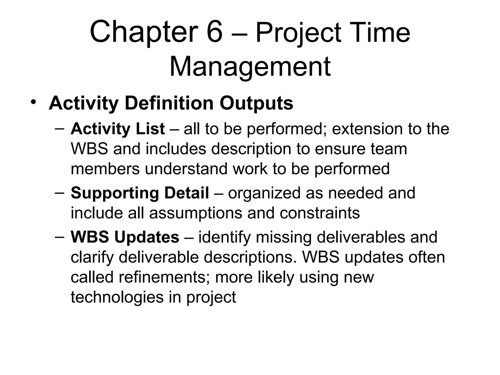 Chapter 6  – Project Time Management Activity Definition Outputs Activity List  – all to be performed; extension to the WBS and includes description to ensure team members understand work to be performed Supporting Detail  – organized as needed and include all assumptions and constraints WBS Updates  – identify missing deliverables and clarify deliverable descriptions. WBS updates often called refinements; more likely using new technologies in project  