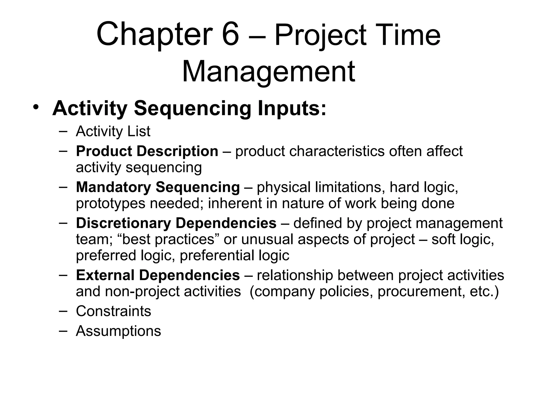 Chapter 6  – Project Time Management Activity Sequencing Inputs: Activity List Product Description  – product characteristics often affect activity sequencing  Mandatory Sequencing  – physical limitations, hard logic, prototypes needed; inherent in nature of work being done Discretionary Dependencies  – defined by project management team; “best practices” or unusual aspects of project – soft logic, preferred logic, preferential logic External Dependencies  – relationship between project activities and non-project activities  (company policies, procurement, etc.) Constraints Assumptions 
