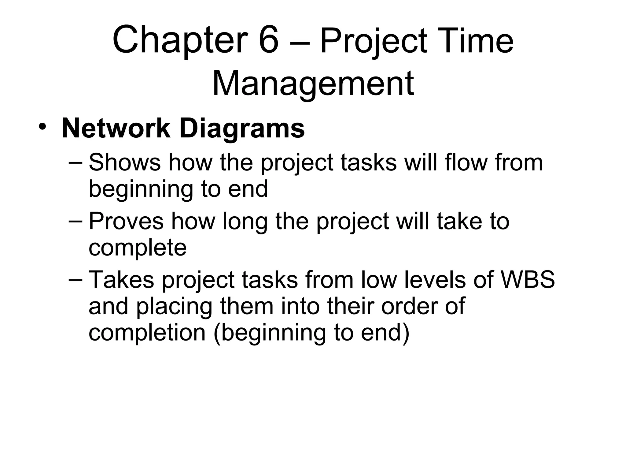 Chapter 6  – Project Time Management Network Diagrams Shows how the project tasks will flow from beginning to end Proves how long the project will take to complete Takes project tasks from low levels of WBS and placing them into their order of completion (beginning to end) 