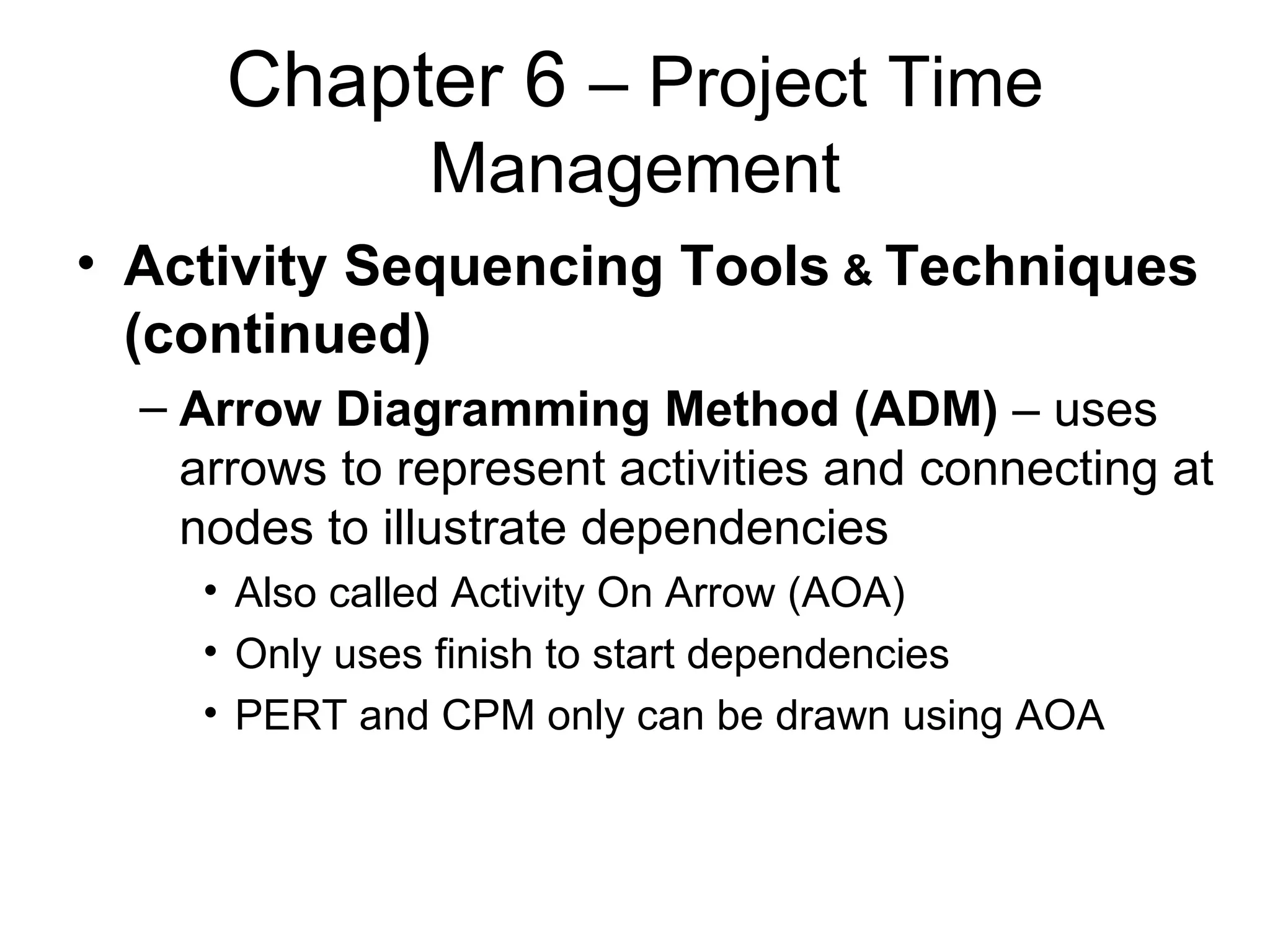 Chapter 6  – Project Time Management Activity Sequencing Tools  &  Techniques (continued) Arrow Diagramming Method (ADM)  – uses arrows to represent activities and connecting at nodes to illustrate dependencies Also called Activity On Arrow (AOA) Only uses finish to start dependencies PERT and CPM only can be drawn using AOA 