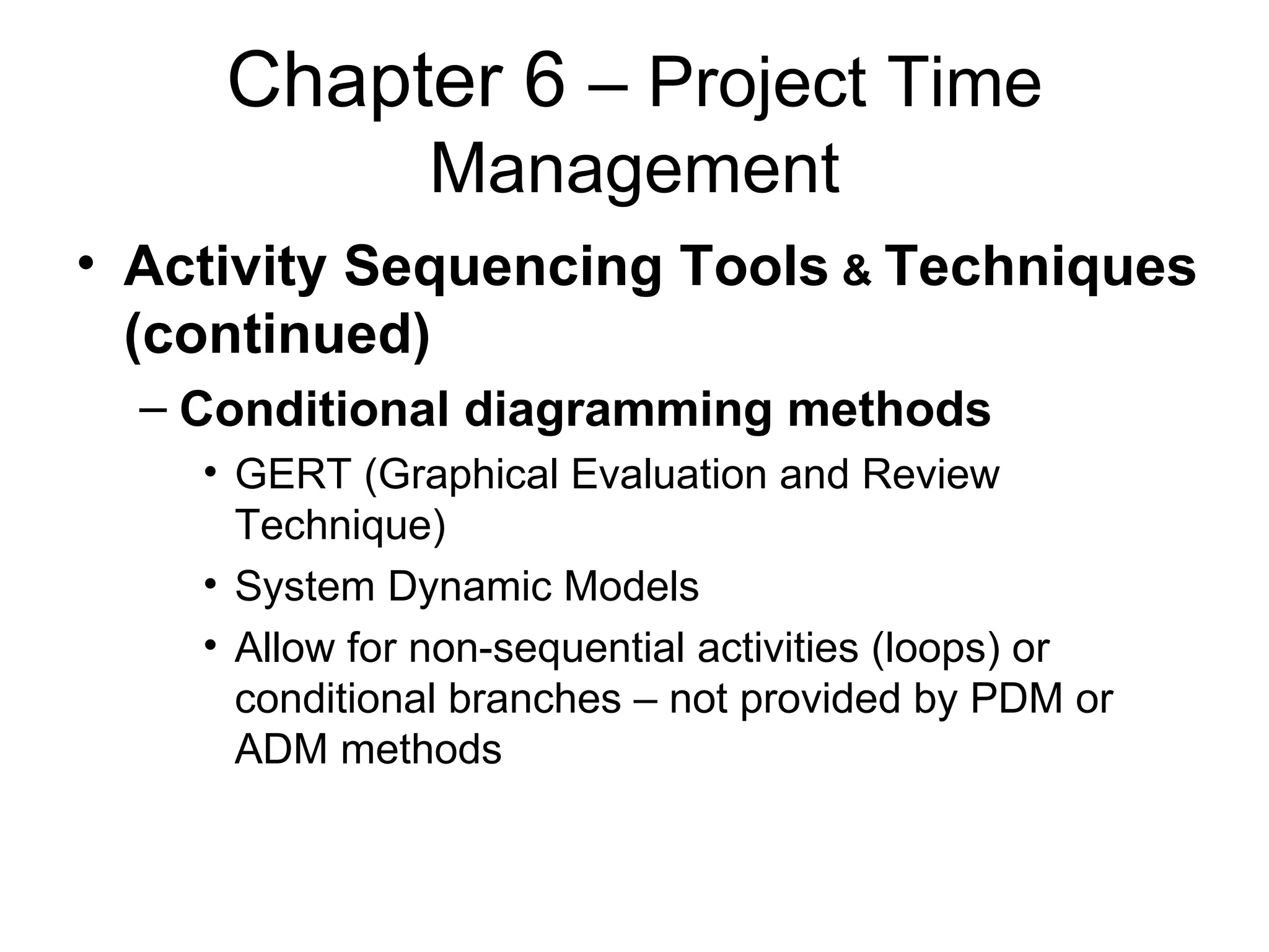Chapter 6  – Project Time Management Activity Sequencing Tools  &  Techniques (continued) Conditional diagramming methods GERT (Graphical Evaluation and Review Technique) System Dynamic Models Allow for non-sequential activities (loops) or conditional branches – not provided by PDM or ADM methods 