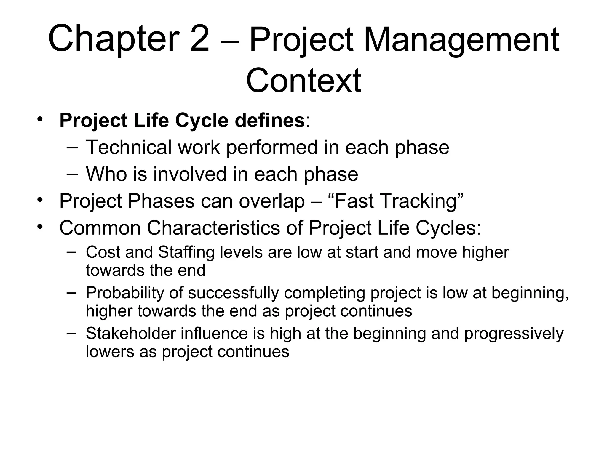 Chapter 2  – Project Management Context Project Life Cycle defines : Technical work performed in each phase Who is involved in each phase Project Phases can overlap – “Fast Tracking” Common Characteristics of Project Life Cycles: Cost and Staffing levels are low at start and move higher towards the end Probability of successfully completing project is low at beginning, higher towards the end as project continues Stakeholder influence is high at the beginning and progressively lowers as project continues 