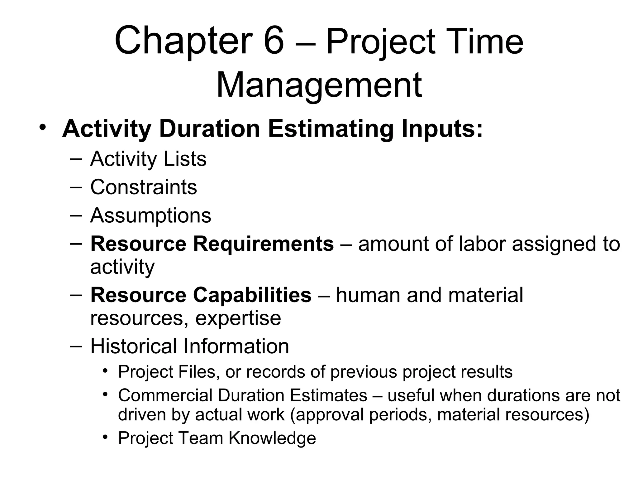 Chapter 6  – Project Time Management Activity Duration Estimating Inputs: Activity Lists Constraints Assumptions Resource Requirements  – amount of labor assigned to activity Resource Capabilities  – human and material resources, expertise Historical Information Project Files, or records of previous project results Commercial Duration Estimates – useful when durations are not driven by actual work (approval periods, material resources) Project Team Knowledge 