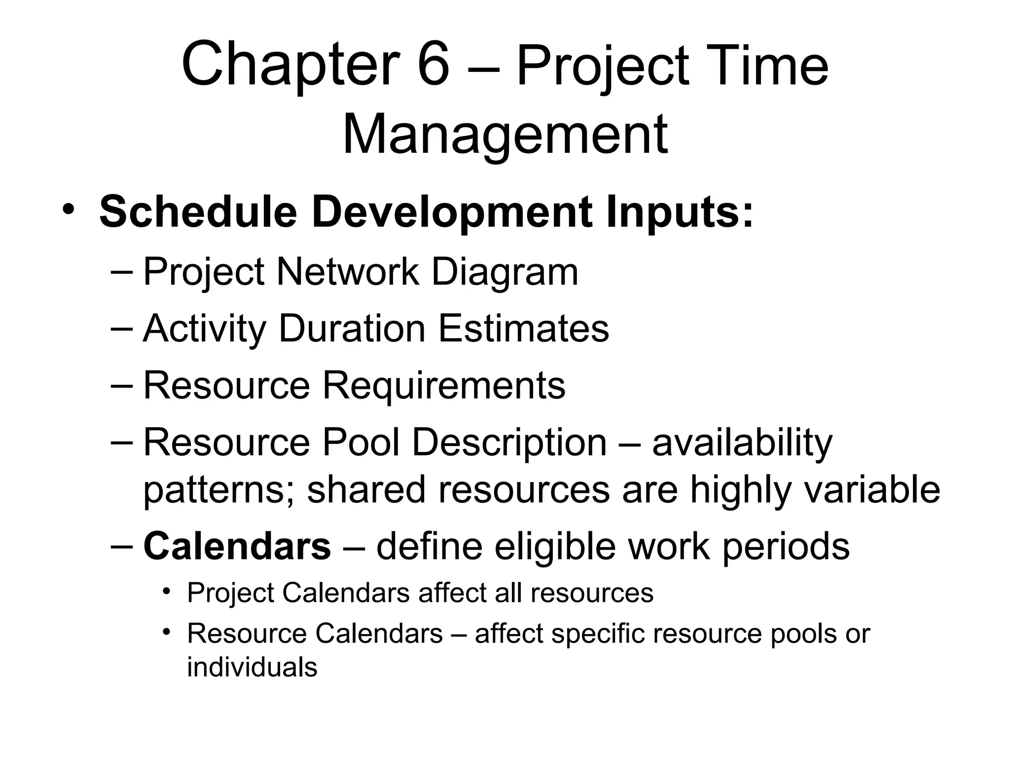 Chapter 6  – Project Time Management Schedule Development Inputs: Project Network Diagram Activity Duration Estimates Resource Requirements Resource Pool Description – availability patterns; shared resources are highly variable Calendars  – define eligible work periods Project Calendars affect all resources Resource Calendars – affect specific resource pools or individuals 