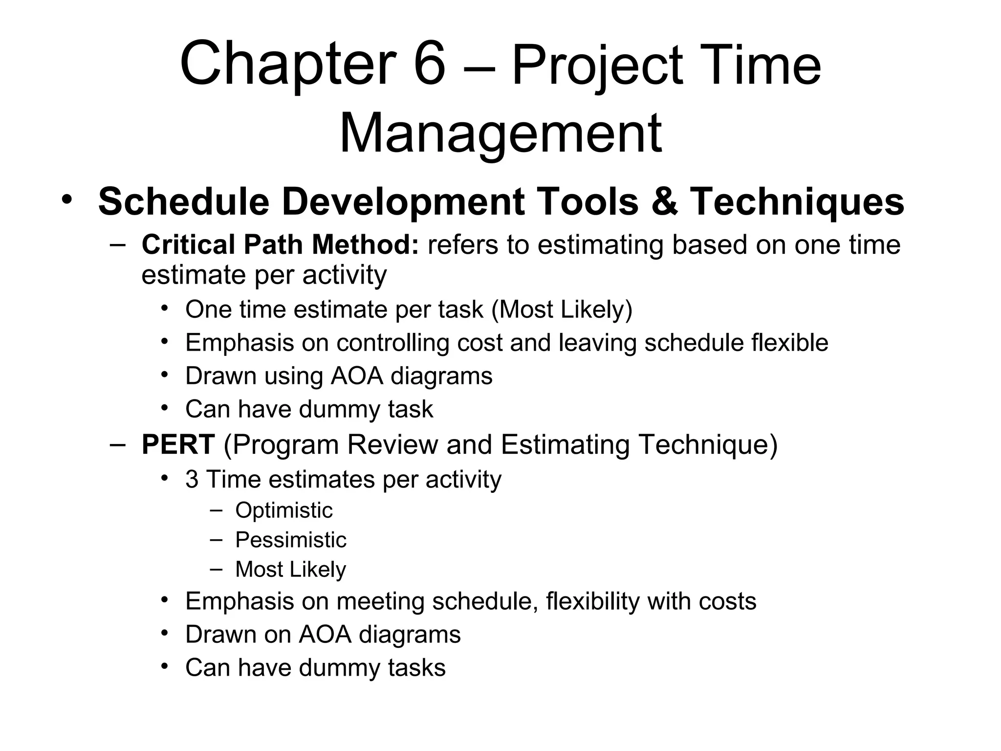Chapter 6  – Project Time Management Schedule Development Tools & Techniques Critical Path Method:  refers to estimating based on one time estimate per activity One time estimate per task (Most Likely) Emphasis on controlling cost and leaving schedule flexible Drawn using AOA diagrams Can have dummy task PERT  (Program Review and Estimating Technique) 3 Time estimates per activity  Optimistic Pessimistic Most Likely Emphasis on meeting schedule, flexibility with costs Drawn on AOA diagrams Can have dummy tasks 