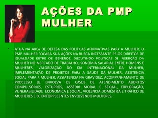 AÇÕES DA PMP
                 MULHER

•   ATUA NA ÁREA DE DEFESA DAS POLITICAS AFIRMATIVAS PARA A MULHER. O
    PMP MULHER FOCARÁ SUA AÇÕES NA BUSCA INCESSANTE PELOS DIREITOS DE
    IGUALDADE ENTRE OS GENEROS, DISCUTINDO POLITICAS DE INSERÇÃO DA
    MULHER NO MERCADO DE TRABALHO, ISONOMIA SALARIAL ENTRE HOMENS E
    MULHERES, VALORIZAÇÃO DO DIA INTERNACIONAL DA MULHER,
    IMPLEMENTAÇÃO DE PROJETOS PARA A SAÚDE DA MULHER, ASSITENCIA
    SOCIAL PARA A MULHER, ASSIATENCIA NA GRAVIDEZ, ACOMPANHAMENTO DE
    PROCESSO DE ENVOLVA OS CASOS DE ATENDIMENTO ABORTOS
    COMPULSÓRIOS, ESTUPROS, ASSÉDIO MORAL E SEXUAL, EXPLORAÇÃO,
    VUNERABILIDADE ECONOMICA E SOCIAL, VIOLENCIA DOMÉSTICA E TRÁFICO DE
    MULHERES E DE ENTORPECENTES ENVOLVENDO MULHERES.
 