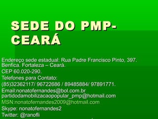 SEDE DO PMP-
   CEARÁ
Endereço sede estadual: Rua Padre Francisco Pinto, 397.
Benfica. Fortaleza – Ceará.
CEP 60.020-290.
Telefones para Contato:
(85)32362117/ 96722686 / 89485884/ 97891771.
Email:nonatofernandes@bol.com.br
partidodamobilizacaopopular_pmp@hotmail.com
MSN:nonatofernandes2009@hotmail.com
Skype: nonatofernandes2
Twitter: @ranofli
 