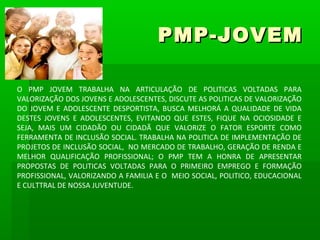 PMP-JOVEM

O PMP JOVEM TRABALHA NA ARTICULAÇÃO DE POLITICAS VOLTADAS PARA
VALORIZAÇÃO DOS JOVENS E ADOLESCENTES, DISCUTE AS POLITICAS DE VALORIZAÇÃO
DO JOVEM E ADOLESCENTE DESPORTISTA, BUSCA MELHORÁ A QUALIDADE DE VIDA
DESTES JOVENS E ADOLESCENTES, EVITANDO QUE ESTES, FIQUE NA OCIOSIDADE E
SEJA, MAIS UM CIDADÃO OU CIDADÃ QUE VALORIZE O FATOR ESPORTE COMO
FERRAMENTA DE INCLUSÃO SOCIAL. TRABALHA NA POLITICA DE IMPLEMENTAÇÃO DE
PROJETOS DE INCLUSÃO SOCIAL, NO MERCADO DE TRABALHO, GERAÇÃO DE RENDA E
MELHOR QUALIFICAÇÃO PROFISSIONAL; O PMP TEM A HONRA DE APRESENTAR
PROPOSTAS DE POLITICAS VOLTADAS PARA O PRIMEIRO EMPREGO E FORMAÇÃO
PROFISSIONAL, VALORIZANDO A FAMILIA E O MEIO SOCIAL, POLITICO, EDUCACIONAL
E CULTTRAL DE NOSSA JUVENTUDE.
 
