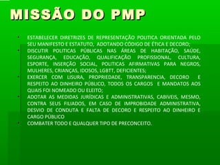 MISSÃO DO PMP
•   ESTABELECER DIRETRIZES DE REPRESENTAÇÃO POLITICA ORIENTADA PELO
    SEU MANIFESTO E ESTATUTO, ADOTANDO CÓDIGO DE ÉTICA E DECORO;
•   DISCUTIR POLITICAS PÚBLICAS NAS ÁREAS DE HABITAÇÃO, SAÚDE,
    SEGURANÇA, EDUCAÇÃO, QUALIFICAÇÃO PROFISSIONAL, CULTURA,
    ESPORTE, INSERÇÃO SOCIAL, POLITICAS AFIRMATIVAS PARA NEGROS,
    MULHERES, CRIANÇAS, IDOSOS, LGBTT, DEFICIENTES;
•   EXERCER COM LISURA, PROPRIEDADE, TRANSPARENCIA, DECORO        E
    RESPEITO AO DINHEIRO PÚBLICO, TODOS OS CARGOS E MANDATOS AOS
    QUAIS FOI NOMEADO OU ELEITO;
•   ADOTAR AS MEDIDAS JURÍDICAS E ADMINISTRATIVAS, CABIVEIS, MESMO,
    CONTRA SEUS FILIADOS, EM CASO DE IMPROBIDADE ADMINISTRATIVA,
    DESVIO DE CONDUTA E FALTA DE DECORO E RESPEITO AO DINHEIRO E
    CARGO PÚBLICO
•   COMBATER TODO E QUALQUER TIPO DE PRECONCEITO.
 