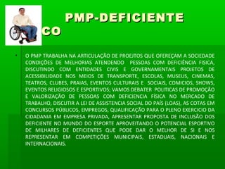 PMP-DEFICIENTE
FÍSICO
•   O PMP TRABALHA NA ARTICULAÇÃO DE PROEJTOS QUE OFEREÇAM A SOCIEDADE
    CONDIÇÕES DE MELHORIAS ATENDENDO PESSOAS COM DEFICIÊNCIA FISICA,
    DISCUTINDO COM ENTIDADES CIVIS E GOVERNAMENTAIS PROJETOS DE
    ACESSIBILIDADE NOS MEIOS DE TRANSPORTE, ESCOLAS, MUSEUS, CINEMAS,
    TEATROS, CLUBES, PRAIAS, EVENTOS CULTURAIS E SOCIAIS, COMICIOS, SHOWS,
    EVENTOS RELIGIOSOS E ESPORTIVOS; VAMOS DEBATER POLITICAS DE PROMOÇÃO
    E VALORIZAÇÃO DE PESSOAS COM DEFICIENCIA FÍSICA NO MERCADO DE
    TRABALHO, DISCUTIR A LEI DE ASSISTENCIA SOCIAL DO PAÍS (LOAS), AS COTAS EM
    CONCURSOS PÚBLICOS, EMPREGOS, QUALIFICAÇÃO PARA O PLENO EXERCICIO DA
    CIDADANIA EM EMPRESA PRIVADA, APRESENTAR PROPOSTA DE INCLUSÃO DOS
    DEFICIENTE NO MUNDO DO ESPORTE APROVEITANDO O POTENCIAL ESPORTIVO
    DE MILHARES DE DEFICIENTES QUE PODE DAR O MELHOR DE SI E NOS
    REPRESENTAR EM COMPETIÇÕES MUNICIPAIS, ESTADUAIS, NACIONAIS E
    INTERNACIONAIS.
 