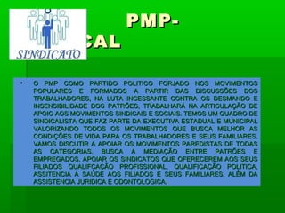 PMP-
SINDICAL

•   O PMP COMO PARTIDO POLITICO FORJADO NOS MOVIMENTOS
    POPULARES E FORMADOS A PARTIR DAS DISCUSSÕES DOS
    TRABALHADORES, NA LUTA INCESSANTE CONTRA OS DESMANDO E
    INSENSIBILIDADE DOS PATRÕES, TRABALHARÁ NA ARTICULAÇÃO DE
    APOIO AOS MOVIMENTOS SINDICAIS E SOCIAIS. TEMOS UM QUADRO DE
    SINDICALISTA QUE FAZ PARTE DA EXECUTIVA ESTADUAL E MUNICIPAL
    VALORIZANDO TODOS OS MOVIMENTOS QUE BUSCA MELHOR AS
    CONDIÇÕES DE VIDA PARA OS TRABALHADORES E SEUS FAMILIARES.
    VAMOS DISCUTIR A APOIAR OS MOVIMENTOS PAREDISTAS DE TODAS
    AS CATEGORIAS, BUSCA A MEDIAÇÃO ENTRE PATRÕES E
    EMPREGADOS, APOIAR OS SINDICATOS QUE OFERECEREM AOS SEUS
    FILIADOS QUALIFCAÇÃO PROFISSIONAL, QUALIFICAÇÃO POLITICA,
    ASSITENCIA A SAÚDE AOS FILIADOS E SEUS FAMILIARES, ALÉM DA
    ASSISTENCIA JURIDICA E ODONTOLOGICA.
 