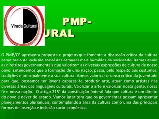 PMP-
    CULTURAL

O PMP/CE apresenta proposta e projetos que fomente a discussão crítica da cultura
como meio de inclusão social das camadas mais humildes da sociedade. Damos apoio
as diretrizes governamentais que valorizem as diversas expressões de cultura de nosso
povo. Entendemos que a formação de uma nação, passa, pelo respeito aos costumes,
tradições e principalmente a sua cultura. Vamos valorizar o senso crítico da juventude
para que, possamos ter jovens capazes de produzir arte, atuar como artistas nas
diversas áreas das linguagens culturais. Valorizar a arte é valorizar nossa gente, nossa
fé e nossa nação. O artigo 215° da constituição federal fala que cultura é um direito
do povo e dever do estado. Vamos lutar para que os governantes possam apresentar
planejamentos plurianuais, contemplando a área da cultura como uma das principais
formas de inserção e inclusão socio-econômica.
 