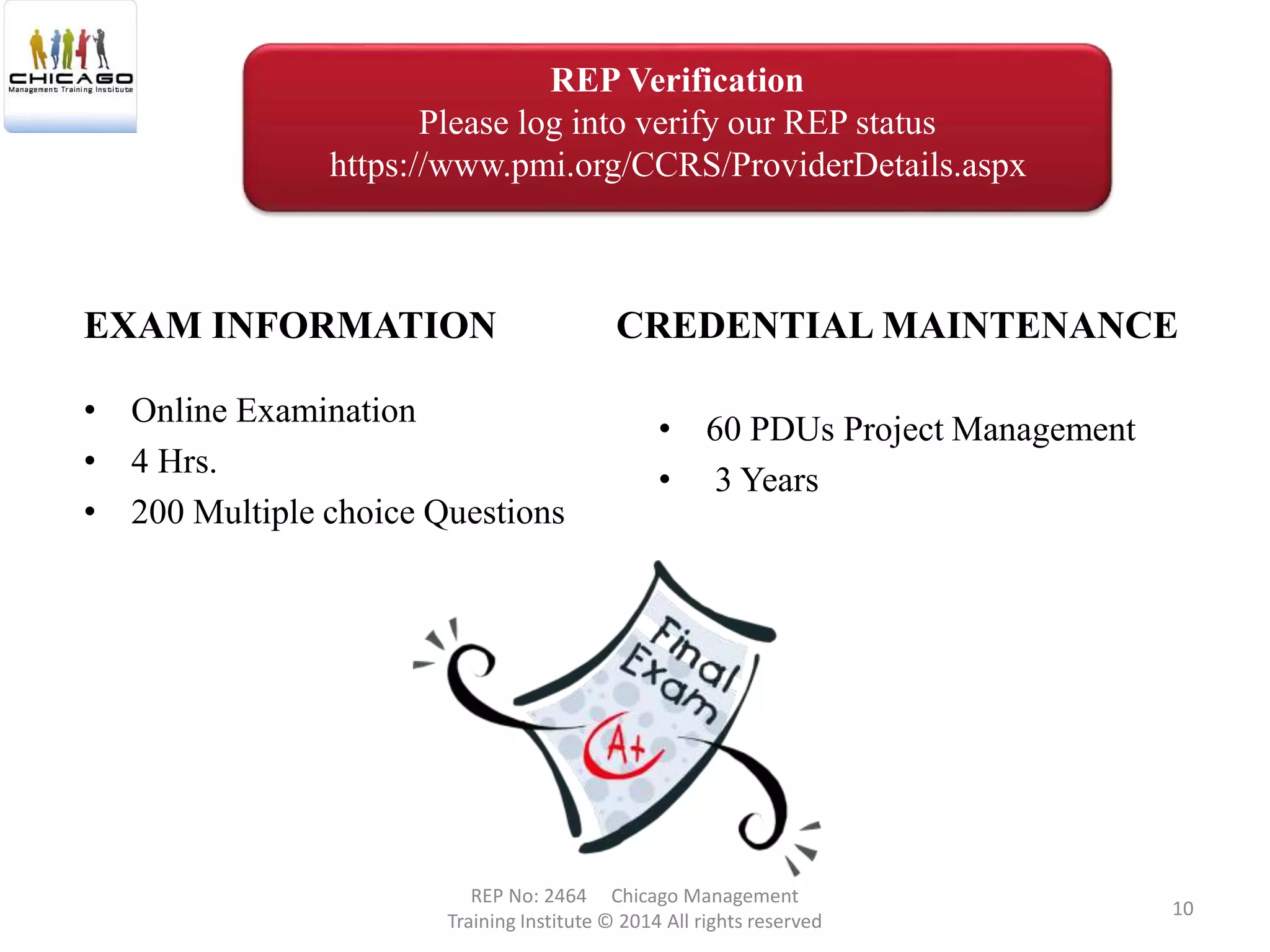 • Online Examination
• 4 Hrs.
• 200 Multiple choice Questions
EXAM INFORMATION CREDENTIAL MAINTENANCE
• 60 PDUs Project Management
• 3 Years
REP No: 2464 Chicago Management
Training Institute © 2014 All rights reserved
10
REP Verification
Please log into verify our REP status
https://www.pmi.org/CCRS/ProviderDetails.aspx
 