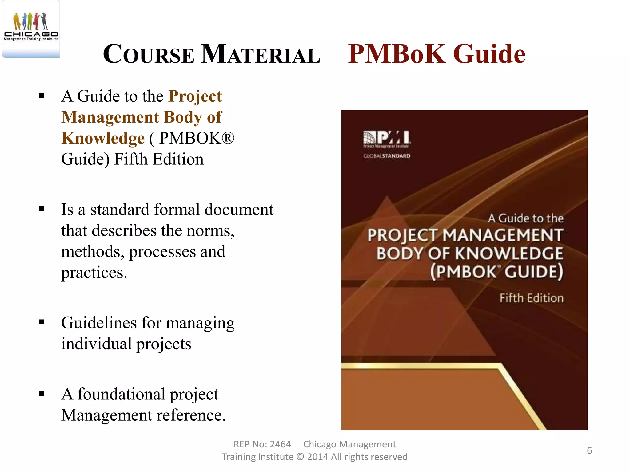 PMBoK Guide
 A Guide to the Project
Management Body of
Knowledge ( PMBOK®
Guide) Fifth Edition
 Is a standard formal document
that describes the norms,
methods, processes and
practices.
 Guidelines for managing
individual projects
 A foundational project
Management reference.
COURSE MATERIAL
REP No: 2464 Chicago Management
Training Institute © 2014 All rights reserved
6
 