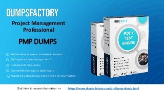 PMP DUMPS
Project Management
Professional
https://www.dumpsfactory.com/pmi/pmp-dumps.html
Click Here for more information >>
50000+clients Response is involved in Products.
100% Updated Exams Dumps in PDF.
Unlimited Life Time Access
Earn 98.99% Pass Rate on 1000+Exams.
Updated Question Dumps with Software For Your Practice.
 
