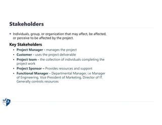 Stakeholders
 Individuals, group, or organization that may affect, be affected,
or perceive to be affected by the project.
Key Stakeholders
 Project Manager - manages the project
 Customer - uses the project deliverable
 Project team - the collection of individuals completing the
project work
 Project Sponsor – Provides resources and support
 Functional Manager - Departmental Manager, i.e Manager
of Engineering, Vice President of Marketing, Director of IT.
Generally controls resources
 