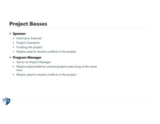 Project Bosses
 Sponsor
 Internal or External
 Project Champion
 Funding the project
 Maybe used to resolve conflicts in the project
 Program Manager
 Senior to Project Manager
 Maybe responsible for several projects executing at the same
time
 Maybe used to resolve conflicts in the project
 