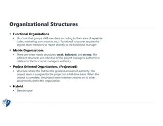 Organizational Structures
 Functional Organizations
 Structure that groups staff members according to their area of expertise
(sales, marketing, construction, etc.). Functional structures require the
project team members to report directly to the functional manager
 Matrix Organizations
 There are three matrix structures: weak, balanced, and strong. The
different structures are reflective of the project manager's authority in
relation to the functional manager's authority.
 Project Oriented Organizations, (Projectized)
 Structure where the PM has the greatest amount of authority. The
project team is assigned to the project on a full-time basis. When the
project is complete, the project team members moves on to other
assignments within the organization.
 Hybrid
 Blended type
 