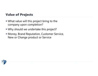 Value of Projects
 What value will this project bring to the
company upon completion?
 Why should we undertake this project?
 Money, Brand Reputation, Customer Service,
New or Change product or Service
 