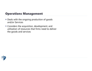 Operations Management
 Deals with the ongoing production of goods
and/or Services
 Considers the acquisition, development, and
utilization of resources that firms need to deliver
the goods and services
 