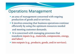 Operations Management
 an area of management concerned with ongoing an area of management concerned with ongoing 
production of goods and/or services.production of goods and/or services.
 It involves ensuring that business operations continue It involves ensuring that business operations continue 
efficiently by using the optimum resources neededefficiently by using the optimum resources needed
and meeting customer demands.and meeting customer demands.
 It is concerned with managing processes that It is concerned with managing processes that g g pg g p
transform transform inputs (e.g., materials, components, energy, inputs (e.g., materials, components, energy, 
and labor) and labor) 
 into outputs (e.g., products, goods, and/or services).into outputs (e.g., products, goods, and/or services).
 