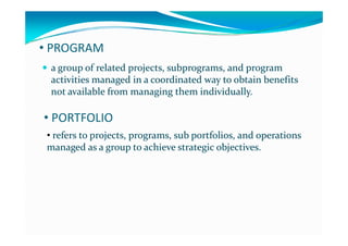 • PROGRAM
 a group of related projects  subprograms  and program a group of related projects  subprograms  and program  a group of related projects, subprograms, and program a group of related projects, subprograms, and program 
activities managed in a coordinated way to obtain benefits activities managed in a coordinated way to obtain benefits 
not available from managing them individually.not available from managing them individually.g g yg g y
• PORTFOLIO
• refers to projects, programs, sub portfolios, and operations refers to projects, programs, sub portfolios, and operations 
managed as a group to achieve strategic objectives.managed as a group to achieve strategic objectives.g g p g jg g p g j
 