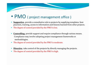 • PMO ( project management office )( p j g )
 SupportiveSupportive. . provide provide a consultative role to projects by supplying templates, a consultative role to projects by supplying templates, best best 
practicespractices, training, access to information and lessons learned from other projects. , training, access to information and lessons learned from other projects. 
 The The degree of control provided by the PMO is lowdegree of control provided by the PMO is low..
 CControllingontrolling. . provide provide support and require compliance through various meanssupport and require compliance through various meansCControllingontrolling. . provide provide support and require compliance through various means.support and require compliance through various means.
Compliance may Compliance may involve adopting project management frameworks or involve adopting project management frameworks or 
methodologies.methodologies.
h  d   f  l  d d b   h  h  d   f  l  d d b   h   O   O    dd The degree of control provided by the The degree of control provided by the PMO is PMO is moderatemoderate..
 DDirectiveirective. . take take control of the projects by directly managing the projects. control of the projects by directly managing the projects. p j y y g g p jp j y y g g p j
 The The degree degree of control of control provided by the PMO is high.provided by the PMO is high.
 
