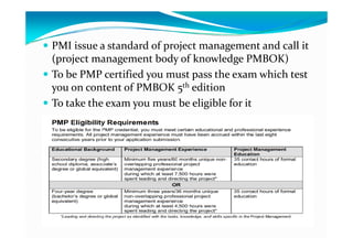  PMI issue a standard of project management and call it 
(project management body of knowledge PMBOK)
 To be PMP certified you must pass the exam which test 
you on content of PMBOK 5th edition
 To take the exam you must be eligible for it
 