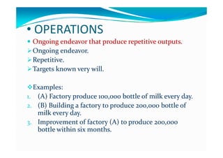 OPERATIONS• OPERATIONS
 Ongoing endeavor that produce repetitive outputs.Ongoing endeavor that produce repetitive outputs.Ongoing endeavor that produce repetitive outputs.Ongoing endeavor that produce repetitive outputs.
Ongoing endeavor.Ongoing endeavor.
RepetitiveRepetitiveRepetitive.Repetitive.
Targets known very will.Targets known very will.
Examples:Examples:
11 (A) Factory produce (A) Factory produce 100100 000 000 bottle of milk every daybottle of milk every day1.1. (A) Factory produce (A) Factory produce 100100,,000 000 bottle of milk every day.bottle of milk every day.
2.2. (B) Building a factory to produce (B) Building a factory to produce 200200,,000 000 bottle of bottle of 
milk every day. milk every day. milk every day. milk every day. 
3.3. Improvement of factory (A) to produce Improvement of factory (A) to produce 200200,,000 000 
bottle within six months.bottle within six months.
 