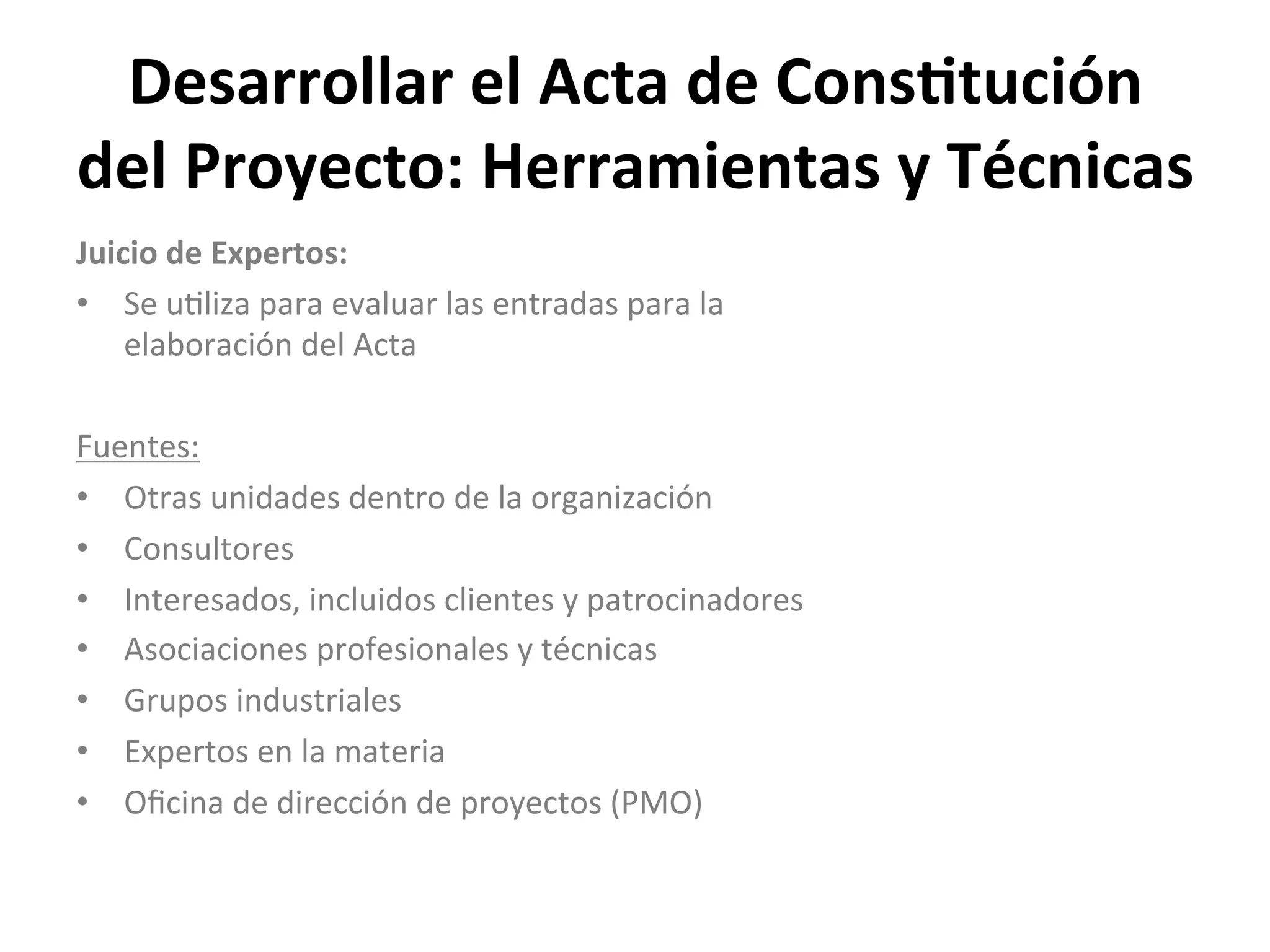 Desarrollar	
  el	
  Acta	
  de	
  Cons1tución	
  
del	
  Proyecto:	
  Herramientas	
  y	
  Técnicas	
  
Juicio	
  de	
  Expertos:	
  
•  Se	
  u$liza	
  para	
  evaluar	
  las	
  entradas	
  para	
  la	
  
elaboración	
  del	
  Acta	
  
Fuentes:	
  
•  Otras	
  unidades	
  dentro	
  de	
  la	
  organización	
  
•  Consultores	
  
•  Interesados,	
  incluidos	
  clientes	
  y	
  patrocinadores	
  
•  Asociaciones	
  profesionales	
  y	
  técnicas	
  
•  Grupos	
  industriales	
  
•  Expertos	
  en	
  la	
  materia	
  
•  Oﬁcina	
  de	
  dirección	
  de	
  proyectos	
  (PMO)	
  
	
  
 