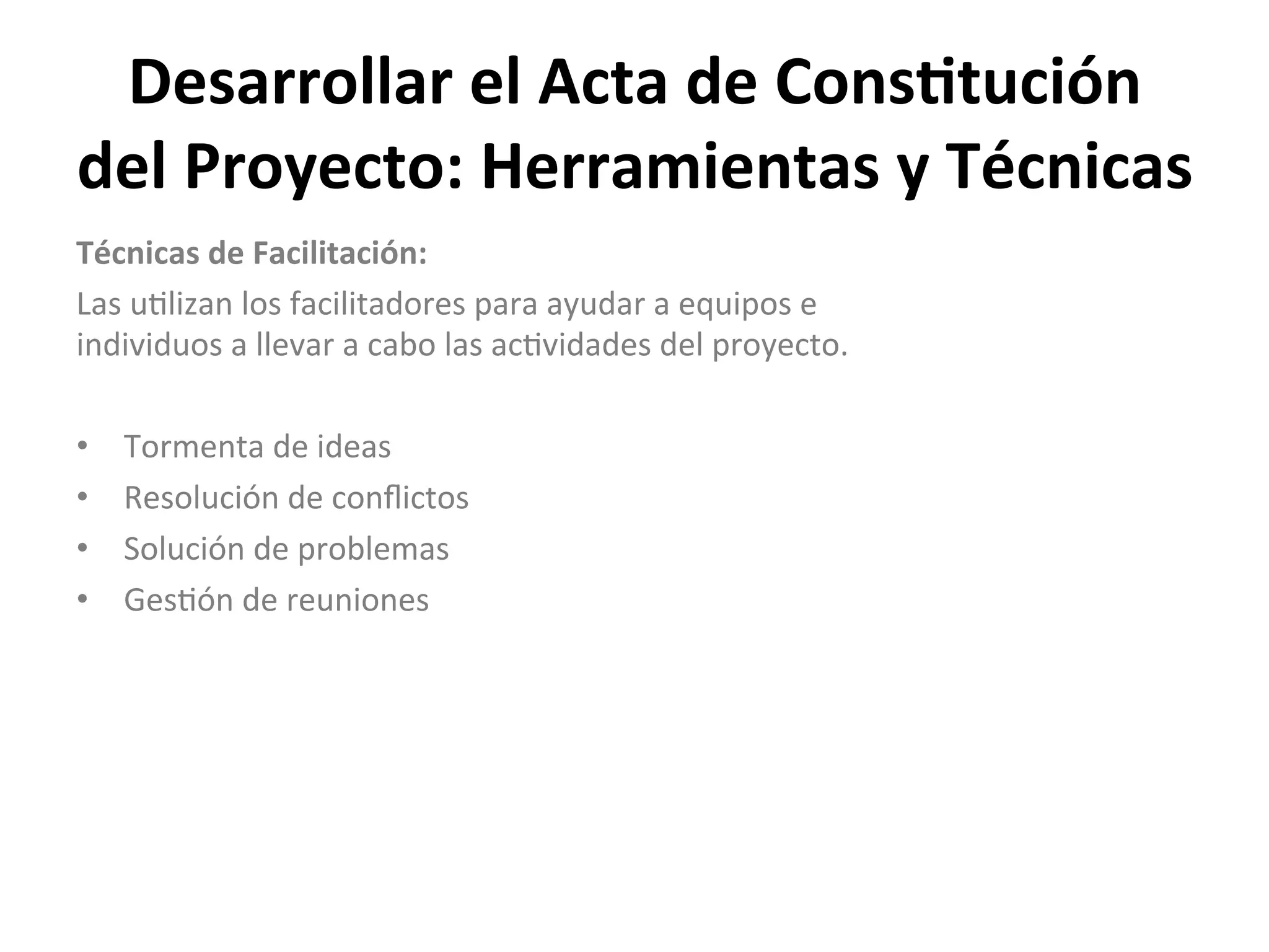 Desarrollar	
  el	
  Acta	
  de	
  Cons1tución	
  
del	
  Proyecto:	
  Herramientas	
  y	
  Técnicas	
  
Técnicas	
  de	
  Facilitación:	
  
Las	
  u$lizan	
  los	
  facilitadores	
  para	
  ayudar	
  a	
  equipos	
  e	
  
individuos	
  a	
  llevar	
  a	
  cabo	
  las	
  ac$vidades	
  del	
  proyecto.	
  
	
  
•  Tormenta	
  de	
  ideas	
  
•  Resolución	
  de	
  conﬂictos	
  
•  Solución	
  de	
  problemas	
  
•  Ges$ón	
  de	
  reuniones	
  
	
  
 