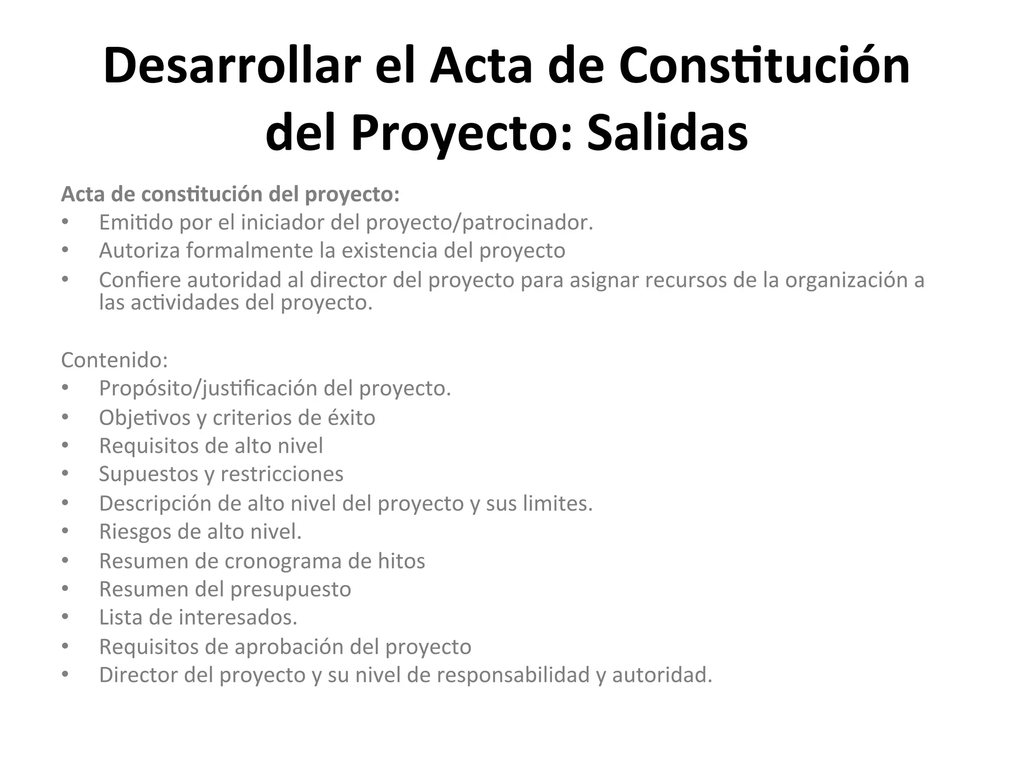 Desarrollar	
  el	
  Acta	
  de	
  Cons1tución	
  
del	
  Proyecto:	
  Salidas	
  
Acta	
  de	
  cons1tución	
  del	
  proyecto:	
  
•  Emi$do	
  por	
  el	
  iniciador	
  del	
  proyecto/patrocinador.	
  
•  Autoriza	
  formalmente	
  la	
  existencia	
  del	
  proyecto	
  
•  Conﬁere	
  autoridad	
  al	
  director	
  del	
  proyecto	
  para	
  asignar	
  recursos	
  de	
  la	
  organización	
  a	
  
las	
  ac$vidades	
  del	
  proyecto.	
  
	
  
Contenido:	
  
•  Propósito/jus$ﬁcación	
  del	
  proyecto.	
  
•  Obje$vos	
  y	
  criterios	
  de	
  éxito	
  
•  Requisitos	
  de	
  alto	
  nivel	
  
•  Supuestos	
  y	
  restricciones	
  
•  Descripción	
  de	
  alto	
  nivel	
  del	
  proyecto	
  y	
  sus	
  limites.	
  
•  Riesgos	
  de	
  alto	
  nivel.	
  
•  Resumen	
  de	
  cronograma	
  de	
  hitos	
  
•  Resumen	
  del	
  presupuesto	
  
•  Lista	
  de	
  interesados.	
  
•  Requisitos	
  de	
  aprobación	
  del	
  proyecto	
  
•  Director	
  del	
  proyecto	
  y	
  su	
  nivel	
  de	
  responsabilidad	
  y	
  autoridad.	
  
 
