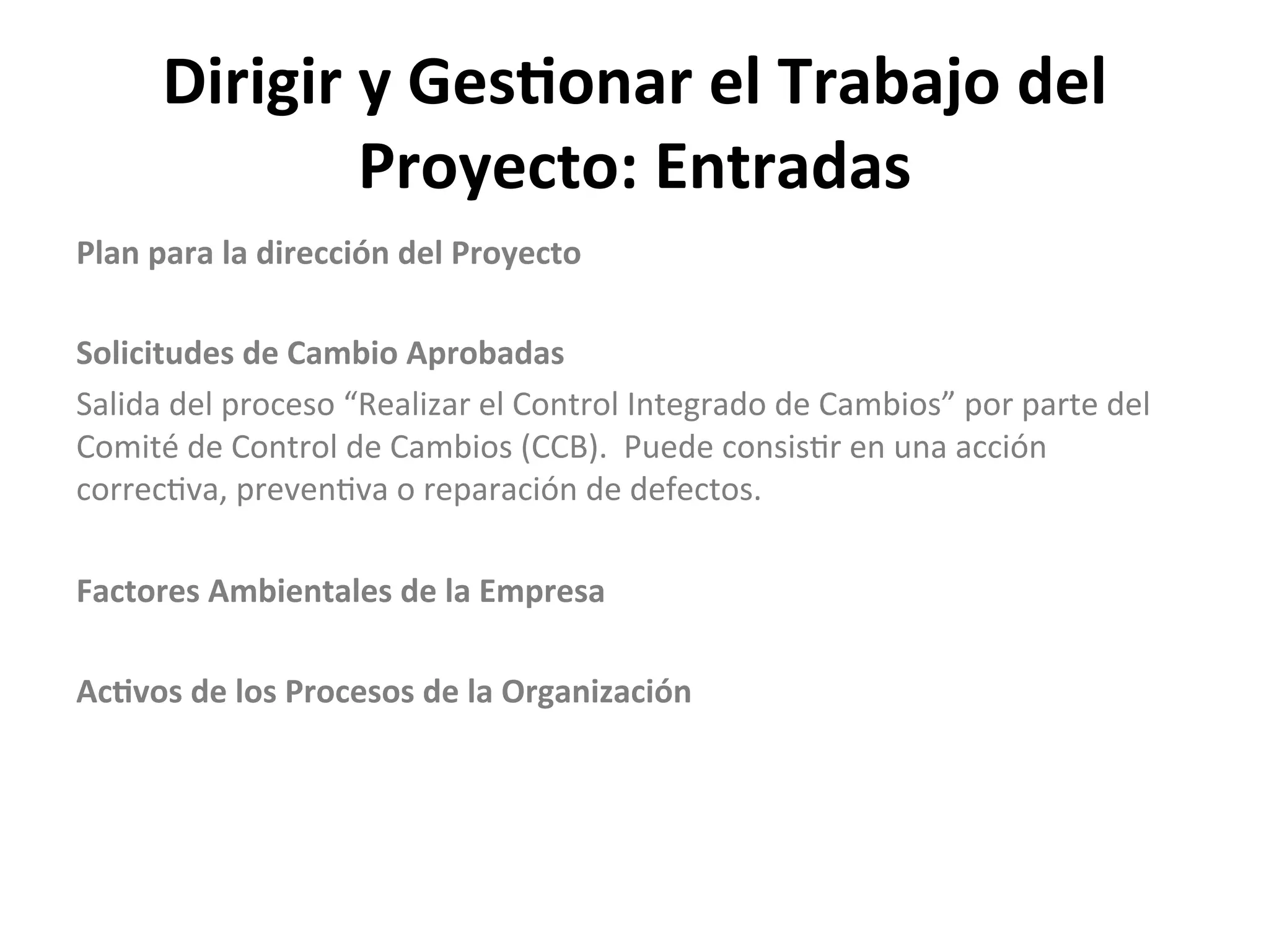 Dirigir	
  y	
  Ges1onar	
  el	
  Trabajo	
  del	
  
Proyecto:	
  Entradas	
  
Plan	
  para	
  la	
  dirección	
  del	
  Proyecto	
  
	
  
Solicitudes	
  de	
  Cambio	
  Aprobadas	
  
Salida	
  del	
  proceso	
  “Realizar	
  el	
  Control	
  Integrado	
  de	
  Cambios”	
  por	
  parte	
  del	
  
Comité	
  de	
  Control	
  de	
  Cambios	
  (CCB).	
  	
  Puede	
  consis$r	
  en	
  una	
  acción	
  
correc$va,	
  preven$va	
  o	
  reparación	
  de	
  defectos.	
  
	
  
Factores	
  Ambientales	
  de	
  la	
  Empresa	
  
	
  
Ac1vos	
  de	
  los	
  Procesos	
  de	
  la	
  Organización	
  
 