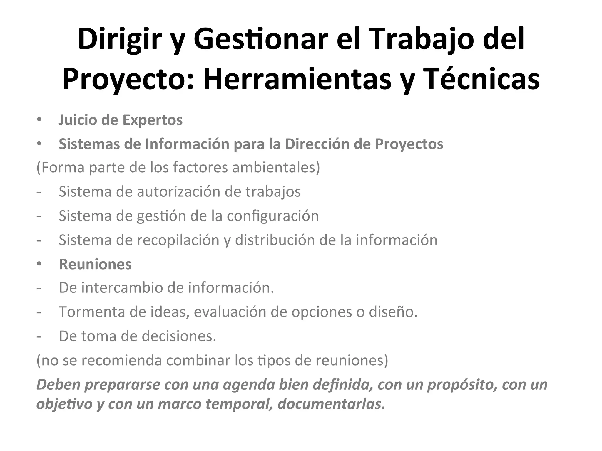 Dirigir	
  y	
  Ges1onar	
  el	
  Trabajo	
  del	
  
Proyecto:	
  Herramientas	
  y	
  Técnicas	
  
•  Juicio	
  de	
  Expertos	
  
•  Sistemas	
  de	
  Información	
  para	
  la	
  Dirección	
  de	
  Proyectos	
  
(Forma	
  parte	
  de	
  los	
  factores	
  ambientales)	
  
-­‐  Sistema	
  de	
  autorización	
  de	
  trabajos	
  
-­‐  Sistema	
  de	
  ges$ón	
  de	
  la	
  conﬁguración	
  
-­‐  Sistema	
  de	
  recopilación	
  y	
  distribución	
  de	
  la	
  información	
  
•  Reuniones	
  
-­‐  De	
  intercambio	
  de	
  información.	
  
-­‐  Tormenta	
  de	
  ideas,	
  evaluación	
  de	
  opciones	
  o	
  diseño.	
  
-­‐  De	
  toma	
  de	
  decisiones.	
  
(no	
  se	
  recomienda	
  combinar	
  los	
  $pos	
  de	
  reuniones)	
  
Deben	
  prepararse	
  con	
  una	
  agenda	
  bien	
  deﬁnida,	
  con	
  un	
  propósito,	
  con	
  un	
  
objeEvo	
  y	
  con	
  un	
  marco	
  temporal,	
  documentarlas.	
  
 