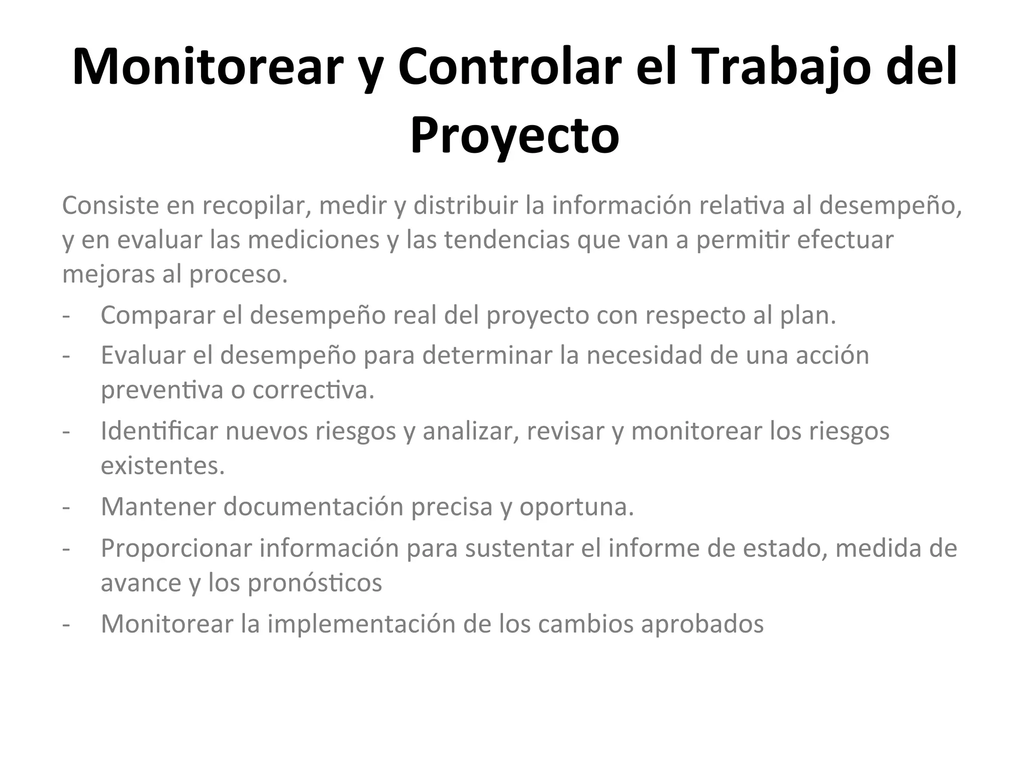 Monitorear	
  y	
  Controlar	
  el	
  Trabajo	
  del	
  
Proyecto	
  
Consiste	
  en	
  recopilar,	
  medir	
  y	
  distribuir	
  la	
  información	
  rela$va	
  al	
  desempeño,	
  
y	
  en	
  evaluar	
  las	
  mediciones	
  y	
  las	
  tendencias	
  que	
  van	
  a	
  permi$r	
  efectuar	
  
mejoras	
  al	
  proceso.	
  
-­‐  Comparar	
  el	
  desempeño	
  real	
  del	
  proyecto	
  con	
  respecto	
  al	
  plan.	
  
-­‐  Evaluar	
  el	
  desempeño	
  para	
  determinar	
  la	
  necesidad	
  de	
  una	
  acción	
  
preven$va	
  o	
  correc$va.	
  
-­‐  Iden$ﬁcar	
  nuevos	
  riesgos	
  y	
  analizar,	
  revisar	
  y	
  monitorear	
  los	
  riesgos	
  
existentes.	
  
-­‐  Mantener	
  documentación	
  precisa	
  y	
  oportuna.	
  
-­‐  Proporcionar	
  información	
  para	
  sustentar	
  el	
  informe	
  de	
  estado,	
  medida	
  de	
  
avance	
  y	
  los	
  pronós$cos	
  
-­‐  Monitorear	
  la	
  implementación	
  de	
  los	
  cambios	
  aprobados	
  
 