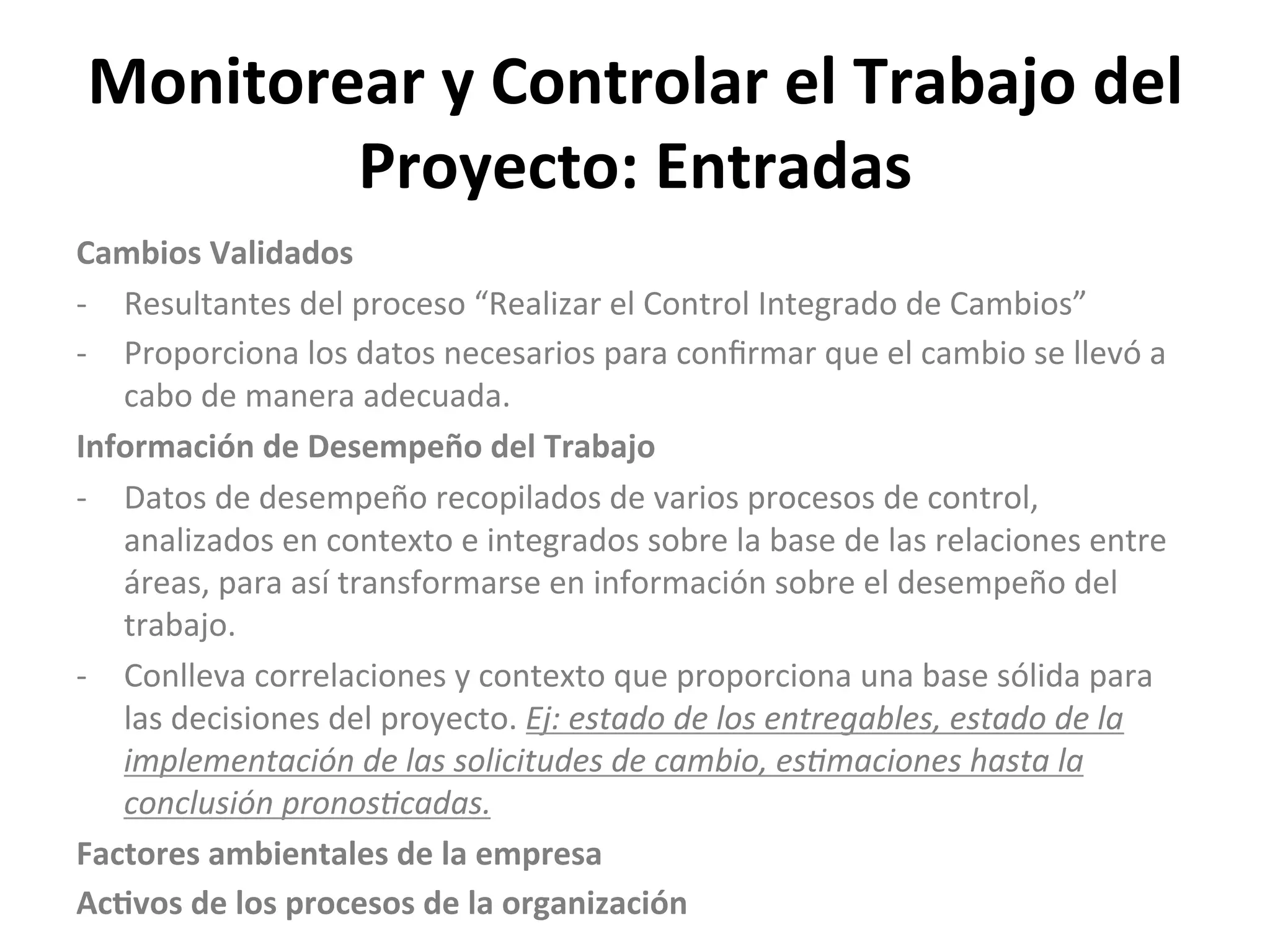 Monitorear	
  y	
  Controlar	
  el	
  Trabajo	
  del	
  
Proyecto:	
  Entradas	
  
Cambios	
  Validados	
  
-­‐  Resultantes	
  del	
  proceso	
  “Realizar	
  el	
  Control	
  Integrado	
  de	
  Cambios”	
  
-­‐  Proporciona	
  los	
  datos	
  necesarios	
  para	
  conﬁrmar	
  que	
  el	
  cambio	
  se	
  llevó	
  a	
  
cabo	
  de	
  manera	
  adecuada.	
  
Información	
  de	
  Desempeño	
  del	
  Trabajo	
  
-­‐  Datos	
  de	
  desempeño	
  recopilados	
  de	
  varios	
  procesos	
  de	
  control,	
  
analizados	
  en	
  contexto	
  e	
  integrados	
  sobre	
  la	
  base	
  de	
  las	
  relaciones	
  entre	
  
áreas,	
  para	
  así	
  transformarse	
  en	
  información	
  sobre	
  el	
  desempeño	
  del	
  
trabajo.	
  
-­‐  Conlleva	
  correlaciones	
  y	
  contexto	
  que	
  proporciona	
  una	
  base	
  sólida	
  para	
  
las	
  decisiones	
  del	
  proyecto.	
  Ej:	
  estado	
  de	
  los	
  entregables,	
  estado	
  de	
  la	
  
implementación	
  de	
  las	
  solicitudes	
  de	
  cambio,	
  es7maciones	
  hasta	
  la	
  
conclusión	
  pronos7cadas.	
  
Factores	
  ambientales	
  de	
  la	
  empresa	
  
Ac1vos	
  de	
  los	
  procesos	
  de	
  la	
  organización	
  
 