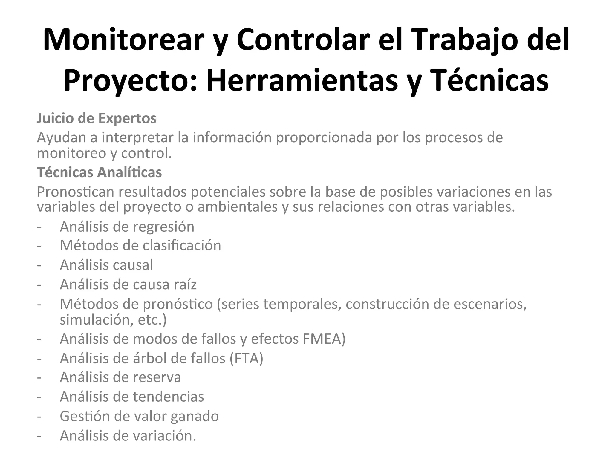 Monitorear	
  y	
  Controlar	
  el	
  Trabajo	
  del	
  
Proyecto:	
  Herramientas	
  y	
  Técnicas	
  
Juicio	
  de	
  Expertos	
  
Ayudan	
  a	
  interpretar	
  la	
  información	
  proporcionada	
  por	
  los	
  procesos	
  de	
  
monitoreo	
  y	
  control.	
  
Técnicas	
  Analí1cas	
  
Pronos$can	
  resultados	
  potenciales	
  sobre	
  la	
  base	
  de	
  posibles	
  variaciones	
  en	
  las	
  
variables	
  del	
  proyecto	
  o	
  ambientales	
  y	
  sus	
  relaciones	
  con	
  otras	
  variables.	
  	
  
-­‐  Análisis	
  de	
  regresión	
  
-­‐  Métodos	
  de	
  clasiﬁcación	
  
-­‐  Análisis	
  causal	
  
-­‐  Análisis	
  de	
  causa	
  raíz	
  
-­‐  Métodos	
  de	
  pronós$co	
  (series	
  temporales,	
  construcción	
  de	
  escenarios,	
  
simulación,	
  etc.)	
  
-­‐  Análisis	
  de	
  modos	
  de	
  fallos	
  y	
  efectos	
  FMEA)	
  
-­‐  Análisis	
  de	
  árbol	
  de	
  fallos	
  (FTA)	
  
-­‐  Análisis	
  de	
  reserva	
  
-­‐  Análisis	
  de	
  tendencias	
  
-­‐  Ges$ón	
  de	
  valor	
  ganado	
  
-­‐  Análisis	
  de	
  variación.	
  
 