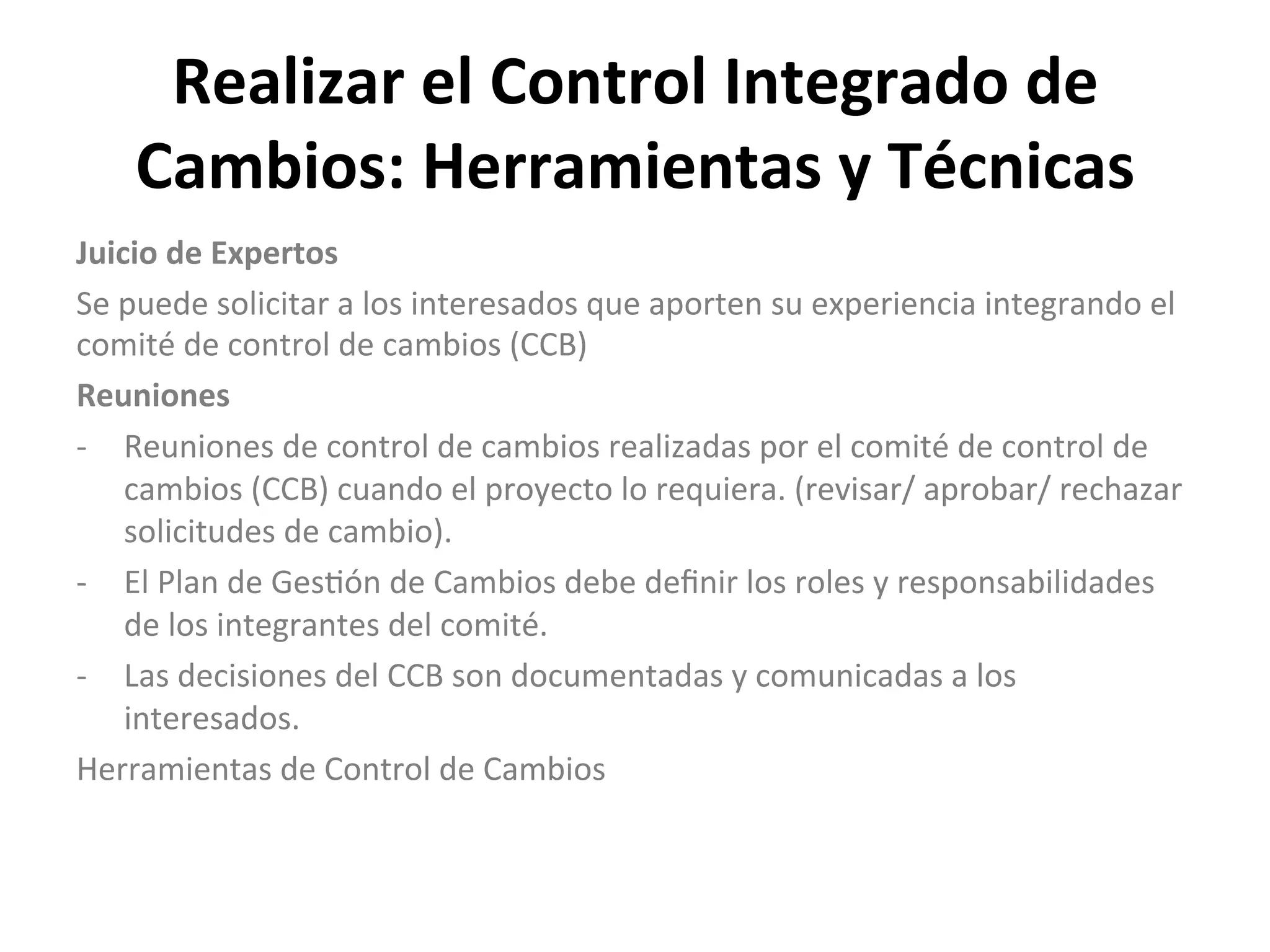 Realizar	
  el	
  Control	
  Integrado	
  de	
  
Cambios:	
  Herramientas	
  y	
  Técnicas	
  
Juicio	
  de	
  Expertos	
  
Se	
  puede	
  solicitar	
  a	
  los	
  interesados	
  que	
  aporten	
  su	
  experiencia	
  integrando	
  el	
  
comité	
  de	
  control	
  de	
  cambios	
  (CCB)	
  
Reuniones	
  
-­‐  Reuniones	
  de	
  control	
  de	
  cambios	
  realizadas	
  por	
  el	
  comité	
  de	
  control	
  de	
  
cambios	
  (CCB)	
  cuando	
  el	
  proyecto	
  lo	
  requiera.	
  (revisar/	
  aprobar/	
  rechazar	
  
solicitudes	
  de	
  cambio).	
  
-­‐  El	
  Plan	
  de	
  Ges$ón	
  de	
  Cambios	
  debe	
  deﬁnir	
  los	
  roles	
  y	
  responsabilidades	
  
de	
  los	
  integrantes	
  del	
  comité.	
  
-­‐  Las	
  decisiones	
  del	
  CCB	
  son	
  documentadas	
  y	
  comunicadas	
  a	
  los	
  
interesados.	
  
Herramientas	
  de	
  Control	
  de	
  Cambios	
  
	
  
	
  
	
  
 