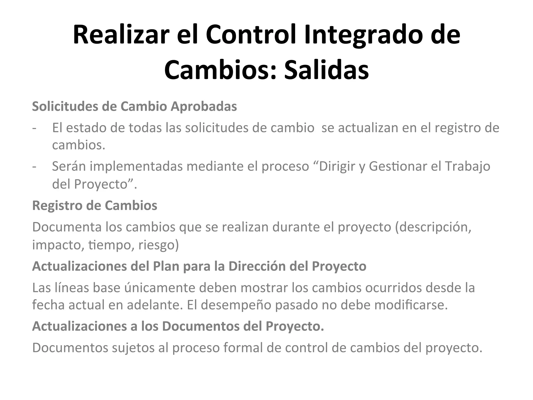 Realizar	
  el	
  Control	
  Integrado	
  de	
  
Cambios:	
  Salidas	
  
Solicitudes	
  de	
  Cambio	
  Aprobadas	
  
-­‐  El	
  estado	
  de	
  todas	
  las	
  solicitudes	
  de	
  cambio	
  	
  se	
  actualizan	
  en	
  el	
  registro	
  de	
  
cambios.	
  
-­‐  Serán	
  implementadas	
  mediante	
  el	
  proceso	
  “Dirigir	
  y	
  Ges$onar	
  el	
  Trabajo	
  
del	
  Proyecto”.	
  
Registro	
  de	
  Cambios	
  
Documenta	
  los	
  cambios	
  que	
  se	
  realizan	
  durante	
  el	
  proyecto	
  (descripción,	
  
impacto,	
  $empo,	
  riesgo)	
  
Actualizaciones	
  del	
  Plan	
  para	
  la	
  Dirección	
  del	
  Proyecto	
  
Las	
  líneas	
  base	
  únicamente	
  deben	
  mostrar	
  los	
  cambios	
  ocurridos	
  desde	
  la	
  
fecha	
  actual	
  en	
  adelante.	
  El	
  desempeño	
  pasado	
  no	
  debe	
  modiﬁcarse.	
  
Actualizaciones	
  a	
  los	
  Documentos	
  del	
  Proyecto.	
  
Documentos	
  sujetos	
  al	
  proceso	
  formal	
  de	
  control	
  de	
  cambios	
  del	
  proyecto.	
  
	
  
	
  
 