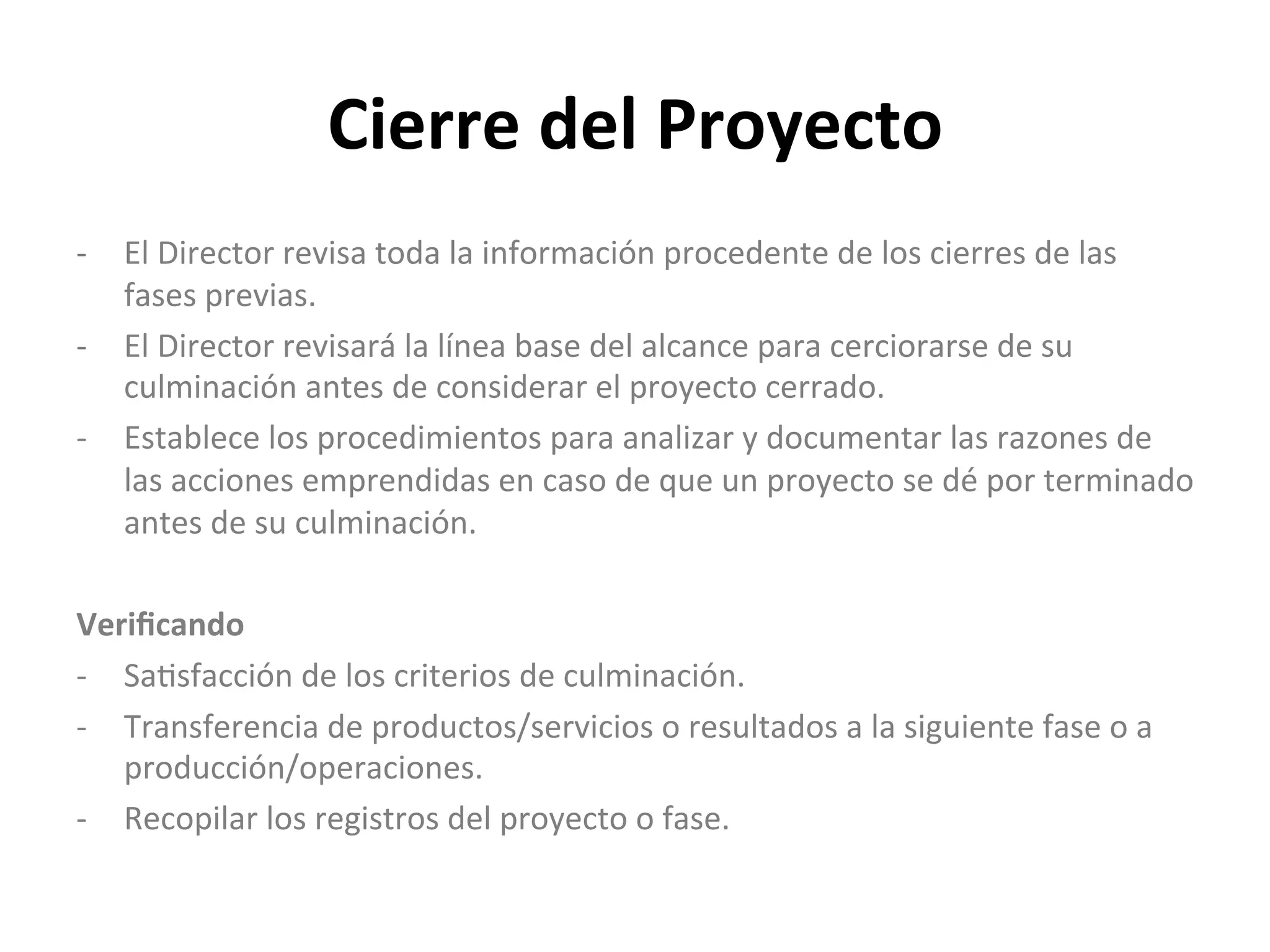 Cierre	
  del	
  Proyecto	
  
-­‐  El	
  Director	
  revisa	
  toda	
  la	
  información	
  procedente	
  de	
  los	
  cierres	
  de	
  las	
  
fases	
  previas.	
  
-­‐  El	
  Director	
  revisará	
  la	
  línea	
  base	
  del	
  alcance	
  para	
  cerciorarse	
  de	
  su	
  
culminación	
  antes	
  de	
  considerar	
  el	
  proyecto	
  cerrado.	
  
-­‐  Establece	
  los	
  procedimientos	
  para	
  analizar	
  y	
  documentar	
  las	
  razones	
  de	
  
las	
  acciones	
  emprendidas	
  en	
  caso	
  de	
  que	
  un	
  proyecto	
  se	
  dé	
  por	
  terminado	
  
antes	
  de	
  su	
  culminación.	
  
	
  
Veriﬁcando	
  
-­‐  Sa$sfacción	
  de	
  los	
  criterios	
  de	
  culminación.	
  
-­‐  Transferencia	
  de	
  productos/servicios	
  o	
  resultados	
  a	
  la	
  siguiente	
  fase	
  o	
  a	
  
producción/operaciones.	
  
-­‐  Recopilar	
  los	
  registros	
  del	
  proyecto	
  o	
  fase.	
  
	
  
 