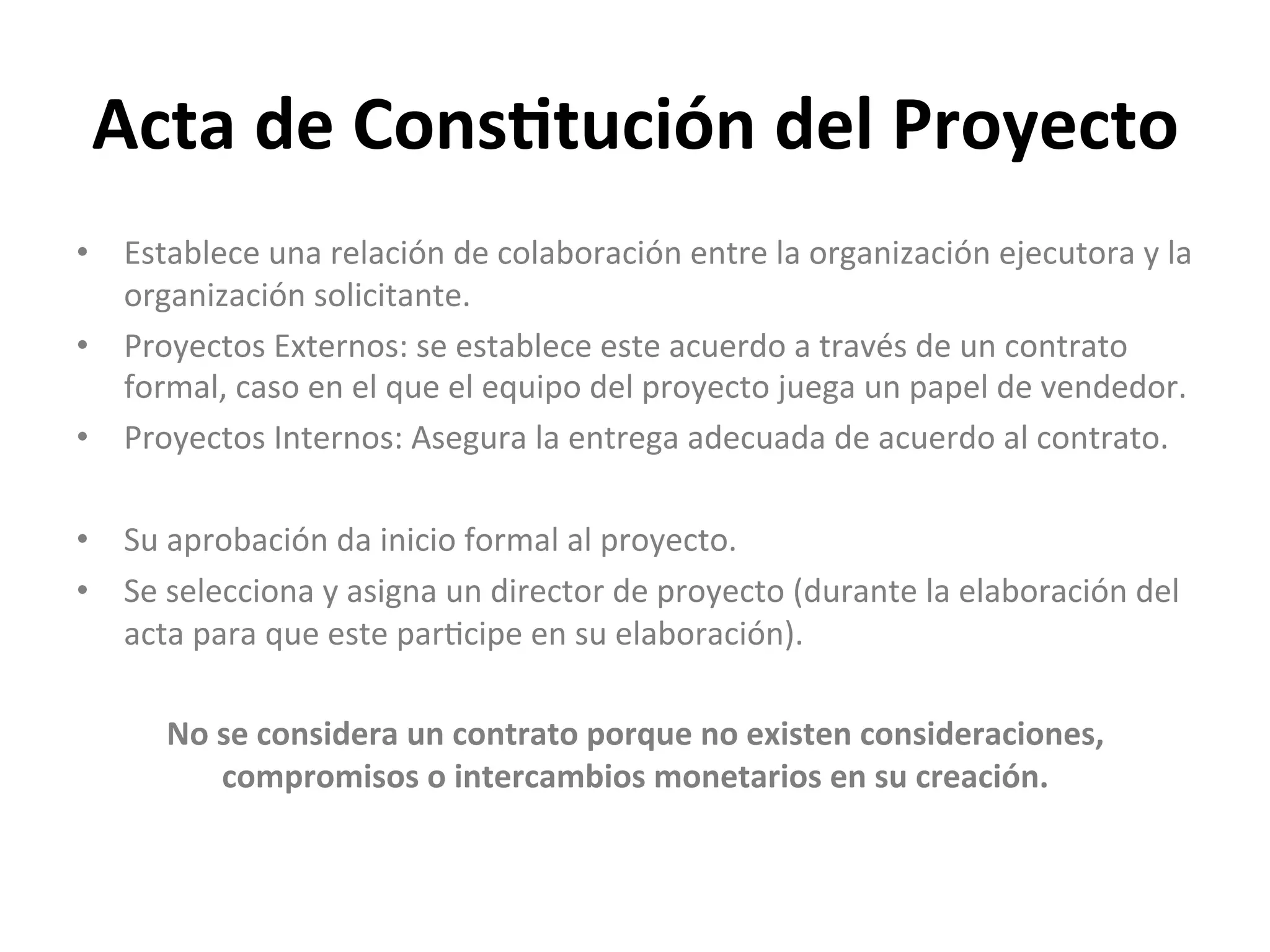 Acta	
  de	
  Cons1tución	
  del	
  Proyecto	
  
•  Establece	
  una	
  relación	
  de	
  colaboración	
  entre	
  la	
  organización	
  ejecutora	
  y	
  la	
  
organización	
  solicitante.	
  
•  Proyectos	
  Externos:	
  se	
  establece	
  este	
  acuerdo	
  a	
  través	
  de	
  un	
  contrato	
  
formal,	
  caso	
  en	
  el	
  que	
  el	
  equipo	
  del	
  proyecto	
  juega	
  un	
  papel	
  de	
  vendedor.	
  
•  Proyectos	
  Internos:	
  Asegura	
  la	
  entrega	
  adecuada	
  de	
  acuerdo	
  al	
  contrato.	
  	
  
•  Su	
  aprobación	
  da	
  inicio	
  formal	
  al	
  proyecto.	
  
•  Se	
  selecciona	
  y	
  asigna	
  un	
  director	
  de	
  proyecto	
  (durante	
  la	
  elaboración	
  del	
  
acta	
  para	
  que	
  este	
  par$cipe	
  en	
  su	
  elaboración).	
  
No	
  se	
  considera	
  un	
  contrato	
  porque	
  no	
  existen	
  consideraciones,	
  
compromisos	
  o	
  intercambios	
  monetarios	
  en	
  su	
  creación.	
  
 
