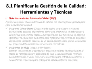 8.1	
  Planiﬁcar	
  la	
  Ges$ón	
  de	
  la	
  Calidad:	
  
Herramientas	
  y	
  Técnicas	
  
•  Siete	
  Herramientas	
  Básicas	
  de	
  Calidad	
  (7QC)	
  	
  
Permite	
  comparar	
  el	
  costo	
  del	
  nivel	
  de	
  calidad	
  con	
  el	
  beneﬁcio	
  esperado	
  para	
  
cada	
  ac"vidad	
  de	
  calidad	
  
ü  Diagrama	
  Causa-­‐Efecto	
  (Diagrama	
  de	
  espina	
  de	
  pescado,	
  Ishikawa)	
  	
  
El	
  enunciado	
  describe	
  el	
  problema	
  como	
  una	
  brecha	
  que	
  se	
  debe	
  cerrar	
  o	
  
un	
  obje"vo	
  que	
  se	
  debe	
  lograr.	
  Se	
  pregunta	
  por	
  qué	
  hasta	
  que	
  se	
  llegue	
  a	
  
iden"ﬁcar	
  la	
  causa	
  raíz.	
  Son	
  ú"les	
  para	
  relacionar	
  los	
  efectos	
  no	
  deseados	
  
vistos	
  como	
  variación	
  especial	
  de	
  un	
  causa	
  posible	
  sobre	
  la	
  que	
  los	
  equipos	
  
del	
  proyecto	
  deben	
  implementar	
  acciones	
  correc"vas.	
  
ü  Diagramas	
  de	
  Flujo	
  (Mapas	
  de	
  Procesos)	
  
Es"man	
  los	
  costos	
  de	
  la	
  calidad	
  del	
  proceso	
  mediante	
  la	
  aplicación	
  de	
  la	
  
lógica	
  de	
  ramiﬁcación	
  del	
  diagrama	
  de	
  ﬂujo	
  y	
  sus	
  frecuencias	
  rela"vas	
  
para	
  determinar	
  el	
  valor	
  monetario	
  esperado	
  para	
  el	
  trabajo	
  conforme	
  y	
  
no	
  conforme	
  requerido	
  para	
  entregar	
  la	
  salida	
  conforme	
  esperada.	
  	
  
 