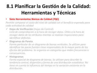 8.1	
  Planiﬁcar	
  la	
  Ges$ón	
  de	
  la	
  Calidad:	
  
Herramientas	
  y	
  Técnicas	
  
•  Siete	
  Herramientas	
  Básicas	
  de	
  Calidad	
  (7QC)	
  	
  
Permite	
  comparar	
  el	
  costo	
  del	
  nivel	
  de	
  calidad	
  con	
  el	
  beneﬁcio	
  esperado	
  para	
  
cada	
  ac"vidad	
  de	
  calidad	
  
ü  Hojas	
  de	
  Veriﬁcación	
  (Hojas	
  de	
  Control)	
  	
  
Lista	
  de	
  comprobación	
  a	
  la	
  hora	
  de	
  recoger	
  datos.	
  Ú"les	
  a	
  la	
  hora	
  de	
  
recoger	
  datos	
  de	
  los	
  atributos	
  mientas	
  se	
  realizan	
  inspecciones	
  para	
  
iden"ﬁcar	
  defectos.	
  
ü  Diagramas	
  de	
  Pareto	
  	
  
Forma	
  par"cular	
  de	
  un	
  diagrama	
  de	
  barras	
  ver"cales.	
  Se	
  u"lizan	
  para	
  
iden"ﬁcar	
  las	
  pocas	
  fuentes	
  clave	
  responsables	
  de	
  la	
  mayor	
  parte	
  de	
  los	
  
efectos	
  del	
  problema.	
  Se	
  organiza	
  en	
  categorías	
  que	
  miden	
  frecuencias	
  o	
  
consecuencias.	
  	
  
ü  Histogramas	
  
Forma	
  especial	
  de	
  diagrama	
  de	
  barras.	
  Se	
  u"lizan	
  para	
  describir	
  la	
  
tendencia	
  central,	
  dispersión	
  y	
  forma	
  de	
  una	
  distribución	
  estadís"ca.	
  No	
  
"ene	
  en	
  cuenta	
  la	
  inﬂuencia	
  del	
  "empo	
  en	
  la	
  variación	
  existente	
  en	
  la	
  
distribución.	
  
 