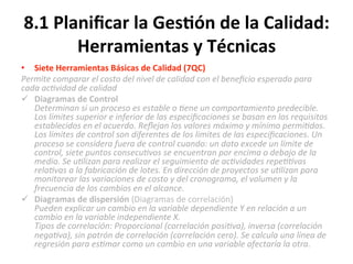 8.1	
  Planiﬁcar	
  la	
  Ges$ón	
  de	
  la	
  Calidad:	
  
Herramientas	
  y	
  Técnicas	
  
•  Siete	
  Herramientas	
  Básicas	
  de	
  Calidad	
  (7QC)	
  	
  
Permite	
  comparar	
  el	
  costo	
  del	
  nivel	
  de	
  calidad	
  con	
  el	
  beneﬁcio	
  esperado	
  para	
  
cada	
  ac"vidad	
  de	
  calidad	
  
ü  Diagramas	
  de	
  Control	
  
Determinan	
  si	
  un	
  proceso	
  es	
  estable	
  o	
  "ene	
  un	
  comportamiento	
  predecible.	
  
Los	
  límites	
  superior	
  e	
  inferior	
  de	
  las	
  especiﬁcaciones	
  se	
  basan	
  en	
  los	
  requisitos	
  
establecidos	
  en	
  el	
  acuerdo.	
  Reﬂejan	
  los	
  valores	
  máximo	
  y	
  mínimo	
  permi"dos.	
  
Los	
  límites	
  de	
  control	
  son	
  diferentes	
  de	
  los	
  limites	
  de	
  las	
  especiﬁcaciones.	
  Un	
  
proceso	
  se	
  considera	
  fuera	
  de	
  control	
  cuando:	
  un	
  dato	
  excede	
  un	
  límite	
  de	
  
control,	
  siete	
  puntos	
  consecu"vos	
  se	
  encuentran	
  por	
  encima	
  o	
  debajo	
  de	
  la	
  
media.	
  Se	
  u"lizan	
  para	
  realizar	
  el	
  seguimiento	
  de	
  ac"vidades	
  repe""vas	
  
rela"vas	
  a	
  la	
  fabricación	
  de	
  lotes.	
  En	
  dirección	
  de	
  proyectos	
  se	
  u"lizan	
  para	
  
monitorear	
  las	
  variaciones	
  de	
  costo	
  y	
  del	
  cronograma,	
  el	
  volumen	
  y	
  la	
  
frecuencia	
  de	
  los	
  cambios	
  en	
  el	
  alcance.	
  
ü  Diagramas	
  de	
  dispersión	
  (Diagramas	
  de	
  correlación)	
  
Pueden	
  explicar	
  un	
  cambio	
  en	
  la	
  variable	
  dependiente	
  Y	
  en	
  relación	
  a	
  un	
  
cambio	
  en	
  la	
  variable	
  independiente	
  X.	
  	
  
Tipos	
  de	
  correlación:	
  Proporcional	
  (correlación	
  posi"va),	
  inversa	
  (correlación	
  
nega"va),	
  sin	
  patrón	
  de	
  correlación	
  (correlación	
  cero).	
  Se	
  calcula	
  una	
  línea	
  de	
  
regresión	
  para	
  es"mar	
  como	
  un	
  cambio	
  en	
  una	
  variable	
  afectaría	
  la	
  otra.	
  
 