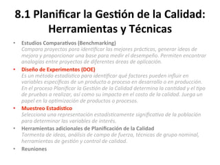 8.1	
  Planiﬁcar	
  la	
  Ges$ón	
  de	
  la	
  Calidad:	
  
Herramientas	
  y	
  Técnicas	
  
•  Estudios	
  Compara$vos	
  (Benchmarking)	
  
Compara	
  proyectos	
  para	
  iden"ﬁcar	
  las	
  mejores	
  prác"cas,	
  generar	
  ideas	
  de	
  
mejora	
  y	
  proporcionar	
  una	
  base	
  para	
  medir	
  el	
  desempeño.	
  Permiten	
  encontrar	
  
analogías	
  entre	
  proyectos	
  de	
  diferentes	
  áreas	
  de	
  aplicación.	
  
•  Diseño	
  de	
  Experimentos	
  (DOE)	
  	
  
Es	
  un	
  método	
  estadís"co	
  para	
  iden"ﬁcar	
  qué	
  factores	
  pueden	
  inﬂuir	
  en	
  
variables	
  especíﬁcas	
  de	
  un	
  producto	
  o	
  proceso	
  en	
  desarrollo	
  o	
  en	
  producción.	
  
En	
  el	
  proceso	
  Planiﬁcar	
  la	
  Ges"ón	
  de	
  la	
  Calidad	
  determina	
  la	
  can"dad	
  y	
  el	
  "po	
  
de	
  pruebas	
  a	
  realizar,	
  así	
  como	
  su	
  impacto	
  en	
  el	
  costo	
  de	
  la	
  calidad.	
  Juega	
  un	
  
papel	
  en	
  la	
  op"mización	
  de	
  productos	
  o	
  procesos.	
  
•  Muestreo	
  Estadís$co	
  
Selecciona	
  una	
  representación	
  estadís"camente	
  signiﬁca"va	
  de	
  la	
  población	
  
para	
  determinar	
  las	
  variables	
  de	
  interés.	
  	
  
•  Herramientas	
  adicionales	
  de	
  Planiﬁcación	
  de	
  la	
  Calidad	
  
Tormenta	
  de	
  ideas,	
  análisis	
  de	
  campo	
  de	
  fuerza,	
  técnicas	
  de	
  grupo	
  nominal,	
  
herramientas	
  de	
  ges"ón	
  y	
  control	
  de	
  calidad.	
  
•  Reuniones	
  
	
  
 