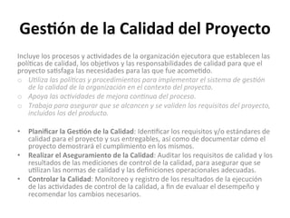 Ges$ón	
  de	
  la	
  Calidad	
  del	
  Proyecto	
  
Incluye	
  los	
  procesos	
  y	
  ac'vidades	
  de	
  la	
  organización	
  ejecutora	
  que	
  establecen	
  las	
  
polí'cas	
  de	
  calidad,	
  los	
  obje'vos	
  y	
  las	
  responsabilidades	
  de	
  calidad	
  para	
  que	
  el	
  
proyecto	
  sa'sfaga	
  las	
  necesidades	
  para	
  las	
  que	
  fue	
  acome'do.	
  
o  U"liza	
  las	
  polí"cas	
  y	
  procedimientos	
  para	
  implementar	
  el	
  sistema	
  de	
  ges"ón	
  
de	
  la	
  calidad	
  de	
  la	
  organización	
  en	
  el	
  contexto	
  del	
  proyecto.	
  
o  Apoya	
  las	
  ac"vidades	
  de	
  mejora	
  con"nua	
  del	
  proceso.	
  
o  Trabaja	
  para	
  asegurar	
  que	
  se	
  alcancen	
  y	
  se	
  validen	
  los	
  requisitos	
  del	
  proyecto,	
  
incluidos	
  los	
  del	
  producto.	
  
•  Planiﬁcar	
  la	
  Ges$ón	
  de	
  la	
  Calidad:	
  Iden'ﬁcar	
  los	
  requisitos	
  y/o	
  estándares	
  de	
  
calidad	
  para	
  el	
  proyecto	
  y	
  sus	
  entregables,	
  así	
  como	
  de	
  documentar	
  cómo	
  el	
  
proyecto	
  demostrará	
  el	
  cumplimiento	
  en	
  los	
  mismos.	
  
•  Realizar	
  el	
  Aseguramiento	
  de	
  la	
  Calidad:	
  Auditar	
  los	
  requisitos	
  de	
  calidad	
  y	
  los	
  
resultados	
  de	
  las	
  mediciones	
  de	
  control	
  de	
  la	
  calidad,	
  para	
  asegurar	
  que	
  se	
  
u'lizan	
  las	
  normas	
  de	
  calidad	
  y	
  las	
  deﬁniciones	
  operacionales	
  adecuadas.	
  
•  Controlar	
  la	
  Calidad:	
  Monitoreo	
  y	
  registro	
  de	
  los	
  resultados	
  de	
  la	
  ejecución	
  	
  
de	
  las	
  ac'vidades	
  de	
  control	
  de	
  la	
  calidad,	
  a	
  ﬁn	
  de	
  evaluar	
  el	
  desempeño	
  y	
  
recomendar	
  los	
  cambios	
  necesarios.	
  
 