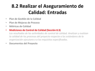 8.2	
  Realizar	
  el	
  Aseguramiento	
  de	
  
Calidad:	
  Entradas	
  
•  Plan	
  de	
  Ges$ón	
  de	
  la	
  Calidad	
  
•  Plan	
  de	
  Mejoras	
  de	
  Proceso	
  
•  Métricas	
  de	
  Calidad	
  
•  Mediciones	
  de	
  Control	
  de	
  Calidad	
  (Sección	
  8.3)	
  	
  
Los	
  resultados	
  de	
  las	
  ac"vidades	
  de	
  control	
  de	
  calidad.	
  Analizan	
  y	
  evalúan	
  
la	
  calidad	
  de	
  los	
  procesos	
  del	
  proyecto	
  respecto	
  a	
  los	
  estándares	
  de	
  la	
  
organización	
  ejecutora	
  o	
  a	
  los	
  requisitos	
  especiﬁcados.	
  
•  Documentos	
  del	
  Proyecto	
  
	
  
	
  
 