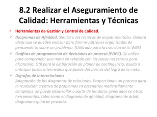 8.2	
  Realizar	
  el	
  Aseguramiento	
  de	
  
Calidad:	
  Herramientas	
  y	
  Técnicas	
  
•  Herramientas	
  de	
  Ges$ón	
  y	
  Control	
  de	
  Calidad.	
  
ü  Diagramas	
  de	
  Aﬁnidad.	
  Similar	
  a	
  las	
  técnicas	
  de	
  mapas	
  mentales.	
  Genera	
  
ideas	
  que	
  se	
  pueden	
  enlazar	
  para	
  formar	
  patrones	
  organizados	
  de	
  
pensamiento	
  sobre	
  un	
  problema.	
  (U"lizado	
  para	
  la	
  creación	
  de	
  la	
  WBS)	
  
ü  Gráﬁcas	
  de	
  programación	
  de	
  decisiones	
  de	
  proceso	
  (PDPC).	
  Se	
  u"liza	
  
para	
  comprender	
  una	
  meta	
  en	
  relación	
  con	
  los	
  pasos	
  necesarios	
  para	
  
alcanzarla.	
  Ú"l	
  para	
  la	
  elaboración	
  de	
  planes	
  de	
  con"ngencia,	
  ayuda	
  a	
  
an"cipar	
  pasos	
  intermedios	
  que	
  puede	
  desviarnos	
  del	
  logro	
  de	
  la	
  meta.	
  
ü  Dígrafos	
  de	
  Interrelaciones	
  
Adaptación	
  de	
  los	
  diagramas	
  de	
  relaciones.	
  Proporcionan	
  un	
  proceso	
  para	
  
la	
  resolución	
  crea"va	
  de	
  problemas	
  en	
  escenarios	
  moderadamente	
  
complejos.	
  Se	
  puede	
  desarrollar	
  a	
  par"r	
  de	
  los	
  datos	
  generados	
  en	
  otras	
  
herramientas,	
  tales	
  como	
  el	
  diagrama	
  de	
  aﬁnidad,	
  diagrama	
  de	
  árbol,	
  
diagrama	
  espina	
  de	
  pescado.	
  
 