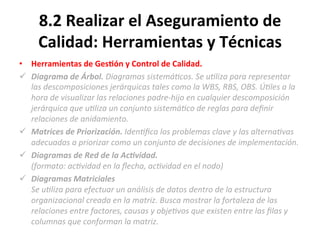 8.2	
  Realizar	
  el	
  Aseguramiento	
  de	
  
Calidad:	
  Herramientas	
  y	
  Técnicas	
  
•  Herramientas	
  de	
  Ges$ón	
  y	
  Control	
  de	
  Calidad.	
  
ü  Diagrama	
  de	
  Árbol.	
  Diagramas	
  sistemá"cos.	
  Se	
  u"liza	
  para	
  representar	
  
las	
  descomposiciones	
  jerárquicas	
  tales	
  como	
  la	
  WBS,	
  RBS,	
  OBS.	
  Ú"les	
  a	
  la	
  
hora	
  de	
  visualizar	
  las	
  relaciones	
  padre-­‐hijo	
  en	
  cualquier	
  descomposición	
  
jerárquica	
  que	
  u"liza	
  un	
  conjunto	
  sistemá"co	
  de	
  reglas	
  para	
  deﬁnir	
  
relaciones	
  de	
  anidamiento.	
  
ü  Matrices	
  de	
  Priorización.	
  Iden"ﬁca	
  los	
  problemas	
  clave	
  y	
  las	
  alterna"vas	
  
adecuadas	
  a	
  priorizar	
  como	
  un	
  conjunto	
  de	
  decisiones	
  de	
  implementación.	
  
ü  Diagramas	
  de	
  Red	
  de	
  la	
  AcCvidad.	
  	
  
(formato:	
  ac"vidad	
  en	
  la	
  ﬂecha,	
  ac"vidad	
  en	
  el	
  nodo)	
  
ü  Diagramas	
  Matriciales	
  
Se	
  u"liza	
  para	
  efectuar	
  un	
  análisis	
  de	
  datos	
  dentro	
  de	
  la	
  estructura	
  
organizacional	
  creada	
  en	
  la	
  matriz.	
  Busca	
  mostrar	
  la	
  fortaleza	
  de	
  las	
  
relaciones	
  entre	
  factores,	
  causas	
  y	
  obje"vos	
  que	
  existen	
  entre	
  las	
  ﬁlas	
  y	
  
columnas	
  que	
  conforman	
  la	
  matriz.	
  
 