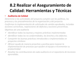 8.2	
  Realizar	
  el	
  Aseguramiento	
  de	
  
Calidad:	
  Herramientas	
  y	
  Técnicas	
  
•  Auditorías	
  de	
  Calidad	
  
Determina	
  si	
  las	
  ac"vidades	
  del	
  proyecto	
  cumplen	
  con	
  las	
  polí"cas,	
  los	
  
procesos	
  y	
  los	
  procedimientos	
  de	
  la	
  organización	
  y	
  del	
  proyecto.	
  
Conﬁrman	
  la	
  implementación	
  de	
  solicitudes	
  de	
  cambio	
  aprobadas,	
  incluidas	
  
acciones	
  correc"vas,	
  reparaciones	
  de	
  defectos	
  y	
  acciones	
  preven"vas.	
  
Obje"vos	
  de	
  una	
  auditoría	
  	
  
ü  Iden"ﬁcar	
  todas	
  las	
  buenas	
  y	
  mejores	
  prác"cas	
  implementadas	
  
ü  Iden"ﬁcar	
  todas	
  las	
  no	
  conformidades,	
  las	
  brechas	
  y	
  los	
  defectos.	
  
ü  Compar"r	
  las	
  buenas	
  prác"cas	
  introducidas	
  o	
  implementadas	
  en	
  
proyectos	
  similares	
  
ü  Ofrecer	
  ayuda	
  de	
  manera	
  proac"va	
  y	
  posi"va	
  para	
  mejorar	
  la	
  
implementación	
  de	
  procesos	
  que	
  ayuden	
  al	
  equipo	
  a	
  incrementar	
  su	
  
produc"vidad	
  
ü  Resaltar	
  las	
  contribuciones	
  de	
  cada	
  auditoría	
  en	
  el	
  repositorio	
  de	
  lecciones	
  
aprendidas.	
  
 